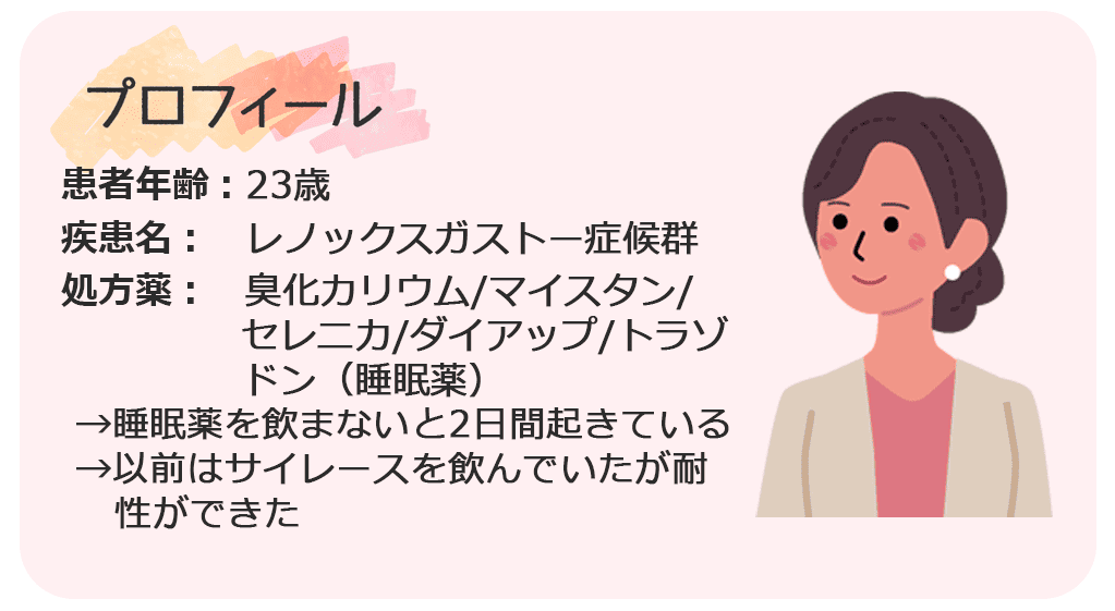 年齢:23歳 疾患名：レノックスガストー症候群 投薬状況：臭化カリウム/マイスタン/セレニカ/ダイアップ/トラゾドン（睡眠薬）→睡眠薬を飲まないと2日間起きている →以前はサイレースを飲んでいたが耐性ができた