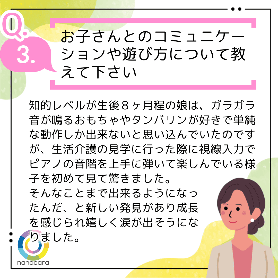 Q3.お子さんとのコミュニケーションや遊び方について教えて下さい 知的レベルが生後８ヶ月程の娘は、ガラガラ音が鳴るおもちゃやタンバリンが好きで単純な動作し出来ないと思い込んでいたのですが、生活介護の見学に行った際に視線入力でピアノの音階を上手に弾いて楽しんでいる様子を初めて見驚きました。そんなことまで出来るようになったんだ、と新しい発見があり成長を感じられ嬉しく涙が出そうになりました。