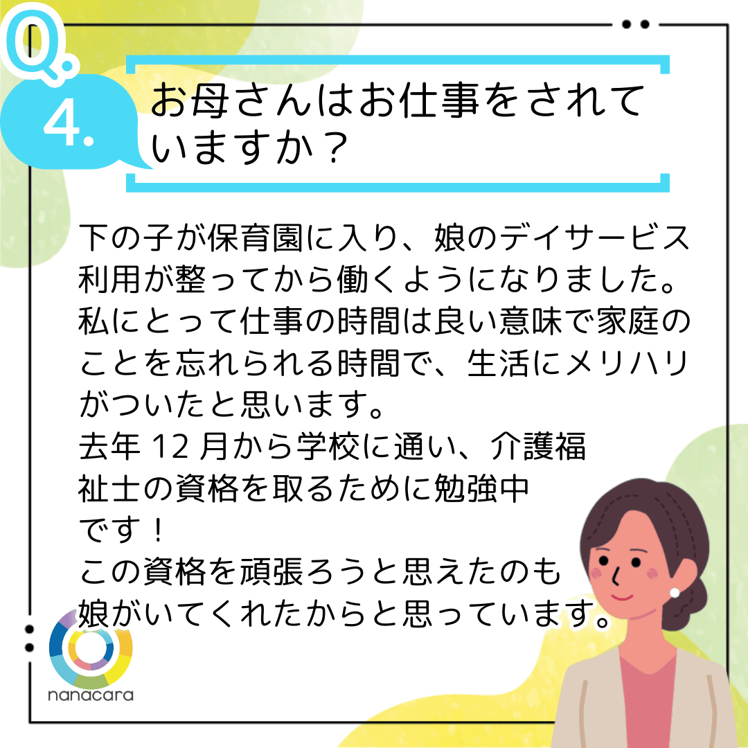 Q4.お母さんはお仕事をされていますか？ 下の子が保育園に入り、娘のデイサービス利用が整ってから働くようになりました。私にとって仕事の時間は良い意味で家庭のことを忘れられる時間で、生活にメリハリがついたと思います。去年12月から学校に通い、介護福祉士の資格を取るために勉強中です！この資格を頑張ろうと思えたのも娘がいてくれたからと思っています。