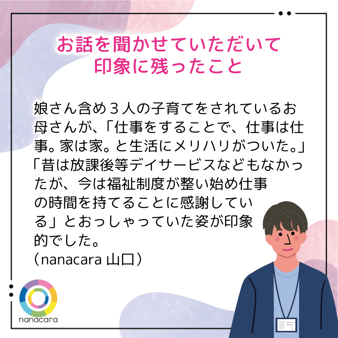 お話をきかせていただいて印象に残ったこと　娘さんを含め3人の子育てをされているお母さんが、「仕事をすることで、仕事は仕事。家は家。と生活にメリハリがついた。」「昔は放課後等デイサービスなどもなかったが、今は福祉制度が整い始め仕事の時間を持てることに感謝している」とおっしゃっていた姿が印象的でした（nanacara 山口）