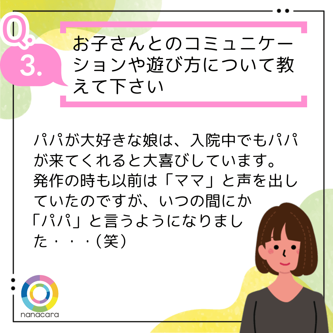 Q3.お子さんとのコミュニケーションや遊び方について教えて下さい パパが大好きな娘は、入院中でもパパが来てくれると大喜びしています。発作の時も以前は「ママ」と声を出していたのですが、いつの間にか「パパ」と言うようになりました・・・（笑）