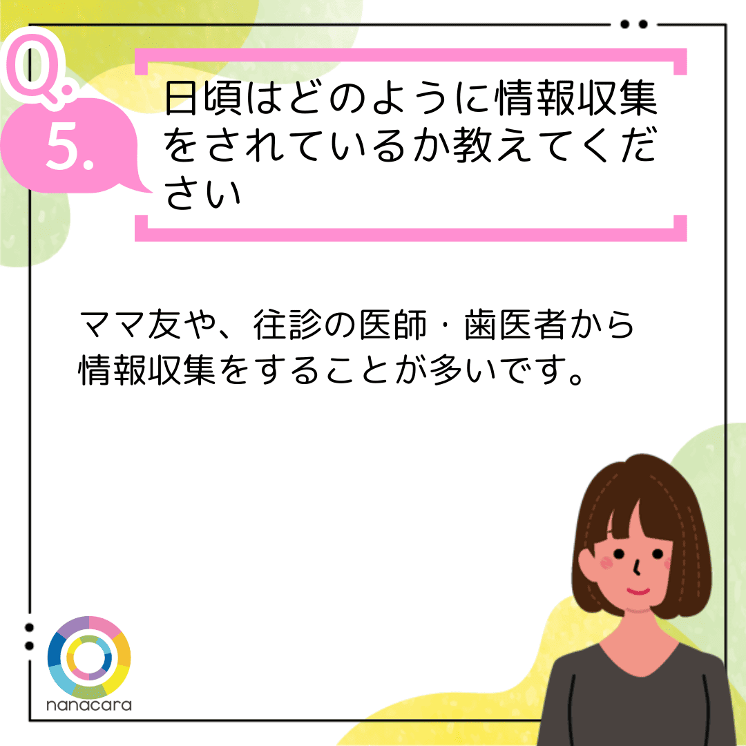 Q5.日頃はどのように情報収集をされているか教えてください ママ友や、往診の医師・歯医者から情報収集をすることが多いです。