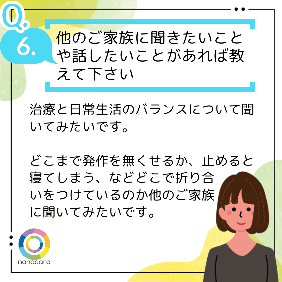 Q6.他のご家族に聞きたいことや話したいことがあれば教えて下さい 治療と日常生活のバランスについて聞いてみたいです。どこまで発作を無くせるか、止めると寝てしまう、などどこで折り合いをつけているのか他のご家族に聞いてみたいです。
