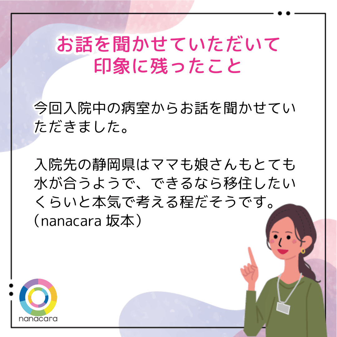 お話を聞かせていただいて印象に残ったこと 今回入院中の病室からお話を聞かせていただきました。入院先の静岡県はママも娘さんもとても水が合うようで、できるなら移住したいくらいと本気で考える程だそうです。（nanacara坂本）