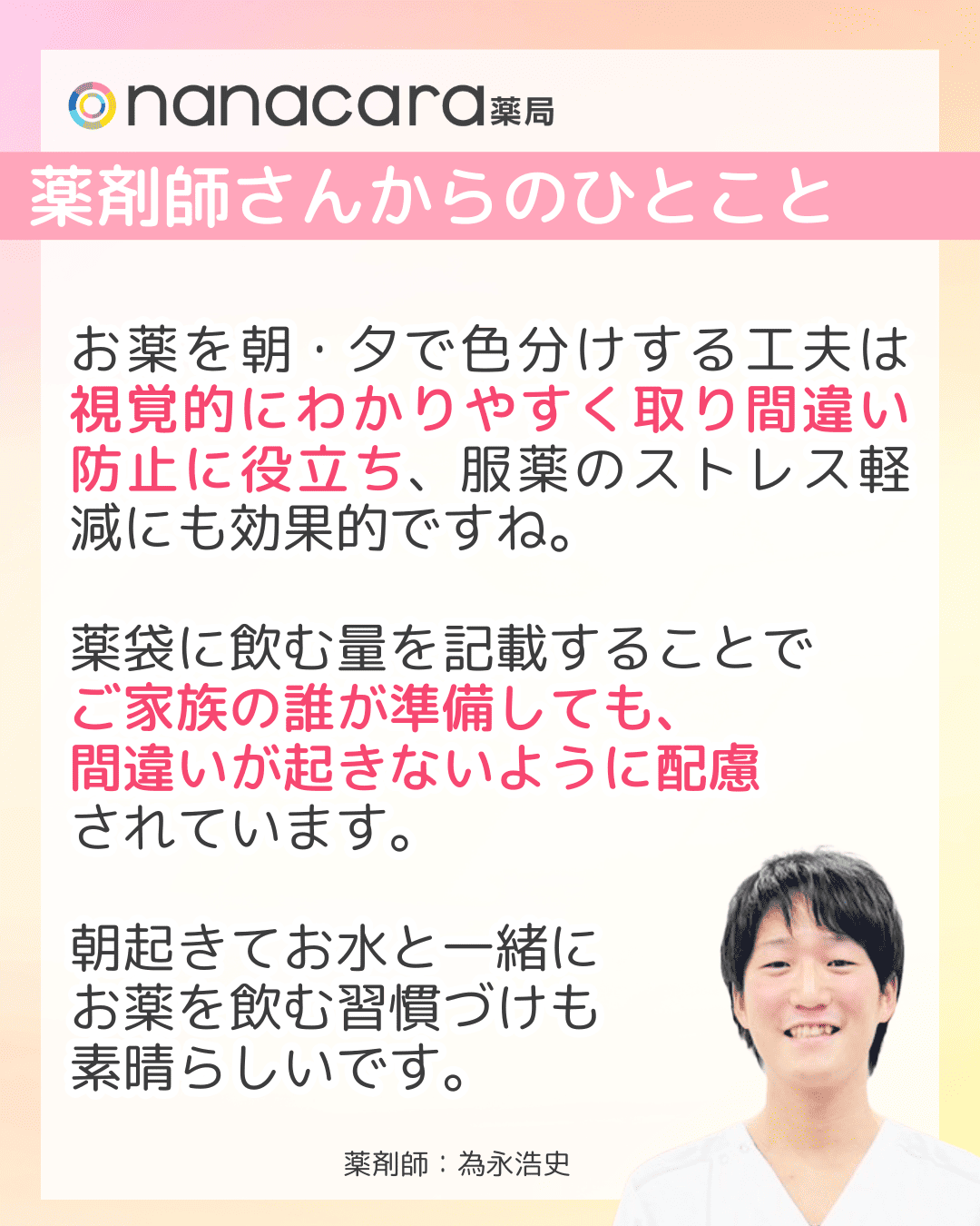 薬剤師さんからのひとこと お薬を朝・夕で色分けする工夫は視覚的にわかりやすく取り間違い防止に役立ち、服薬のストレス軽減にも効果的ですね。薬袋に飲む量を記載することでご家族の誰が準備しても、間違いが起きないように配慮されています。朝起きてお水と一緒にお薬を飲む習慣づけも素晴らしいです。