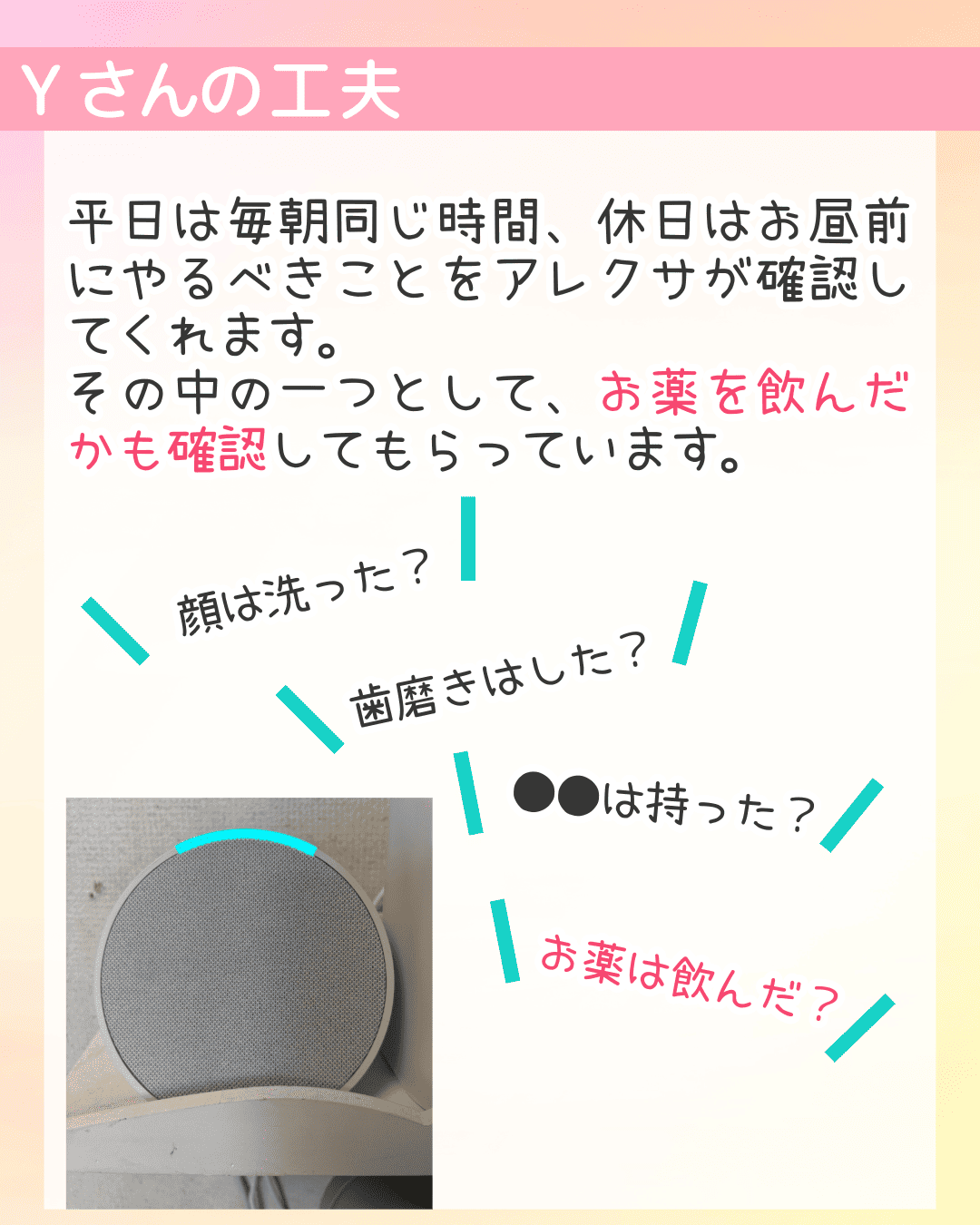 Yさんの工夫 平日は毎朝同じ時間、休日はお昼前にやるべきことをアレクサが確認してくれます。その中の一つとして、お薬を飲んだかも確認してもらっています。顔は洗った？歯磨きはした？●●は持った？お薬は飲んだ？