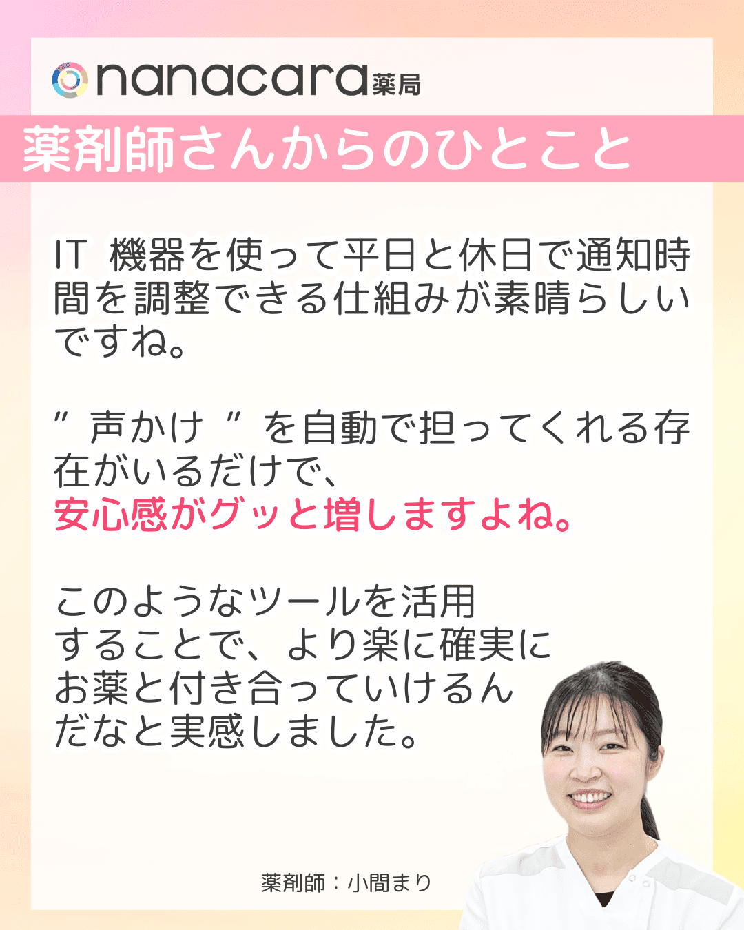 薬剤師さんからのひとこと IT機器を使って平日と休日で通知時間を調整できる仕組みが素晴らしいですね。”声かけ”を自動で担ってくれる存在がいるだけで、安心感がグッと増しますよね。このようなツールを活用することで、より楽に確実にお薬と付き合っていけるんだなと実感しました。