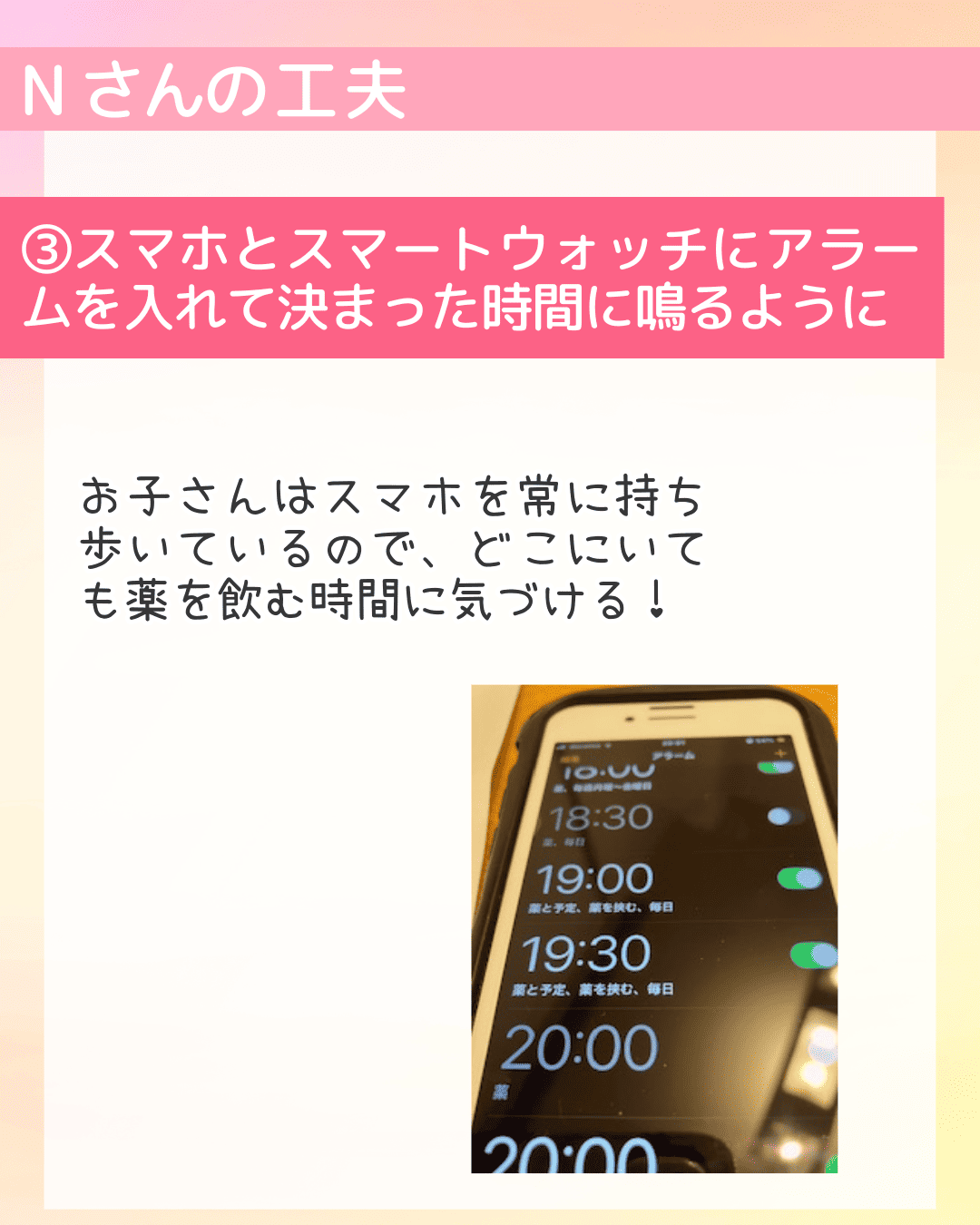 Nさんの工夫 (3)スマホとスマートウォッチにアラームを入れて決まった時間に鳴るように お子さんはスマホを常に持ち歩いているので、どこにいても薬を飲む時間に気づける！
