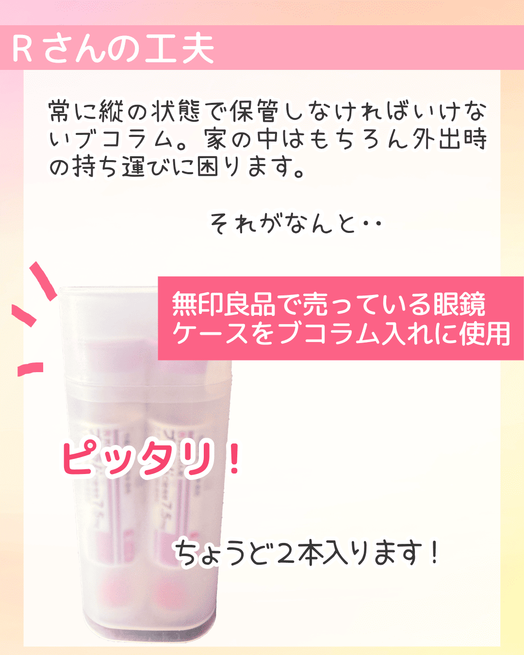Rさんの工夫 常に縦の状態で保管しなければいけないブコラム。家の中はもちろん外出時の持ち運びに困ります。 それがなんと‥ 無印良品で売っている眼鏡ケースをブコラム入れに使用 ピッタリ! ちょうど２本入ります！