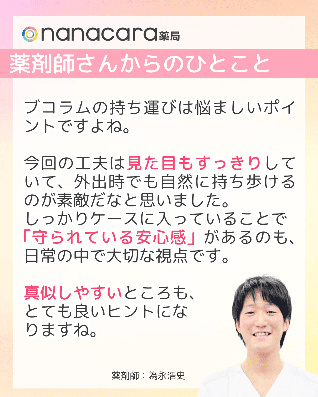 薬剤師さんからのひとこと ブコラムの持ち運びは悩ましいポイントですよね。今回の工夫は見た目もすっきりしていて、外出時でも自然に持ち歩けるのが素敵だなと思いました。​しっかりケースに入っていることで「守られている安心感」があるのも、日常の中で大切な視点です。​真似しやすいところも、とても良いヒントになりますね。​