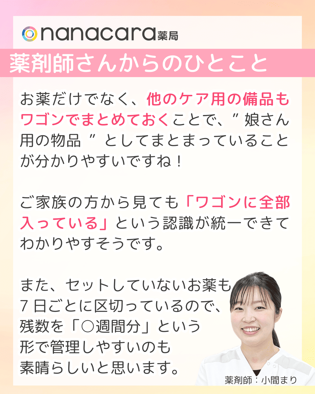 薬剤師さんからのひとこと お薬だけでなく、他のケア用の備品もワゴンでまとめておくことで、”娘さん用の物品”としてまとまっていることが分かりやすいですね！ご家族の方から見ても「ワゴンに全部入っている」という認識が統一できてわかりやすそうです。また、セットしていないお薬も7日ごとに区切っているので、残数を「○週間分」という形で管理しやすいのも素晴らしいと思います。