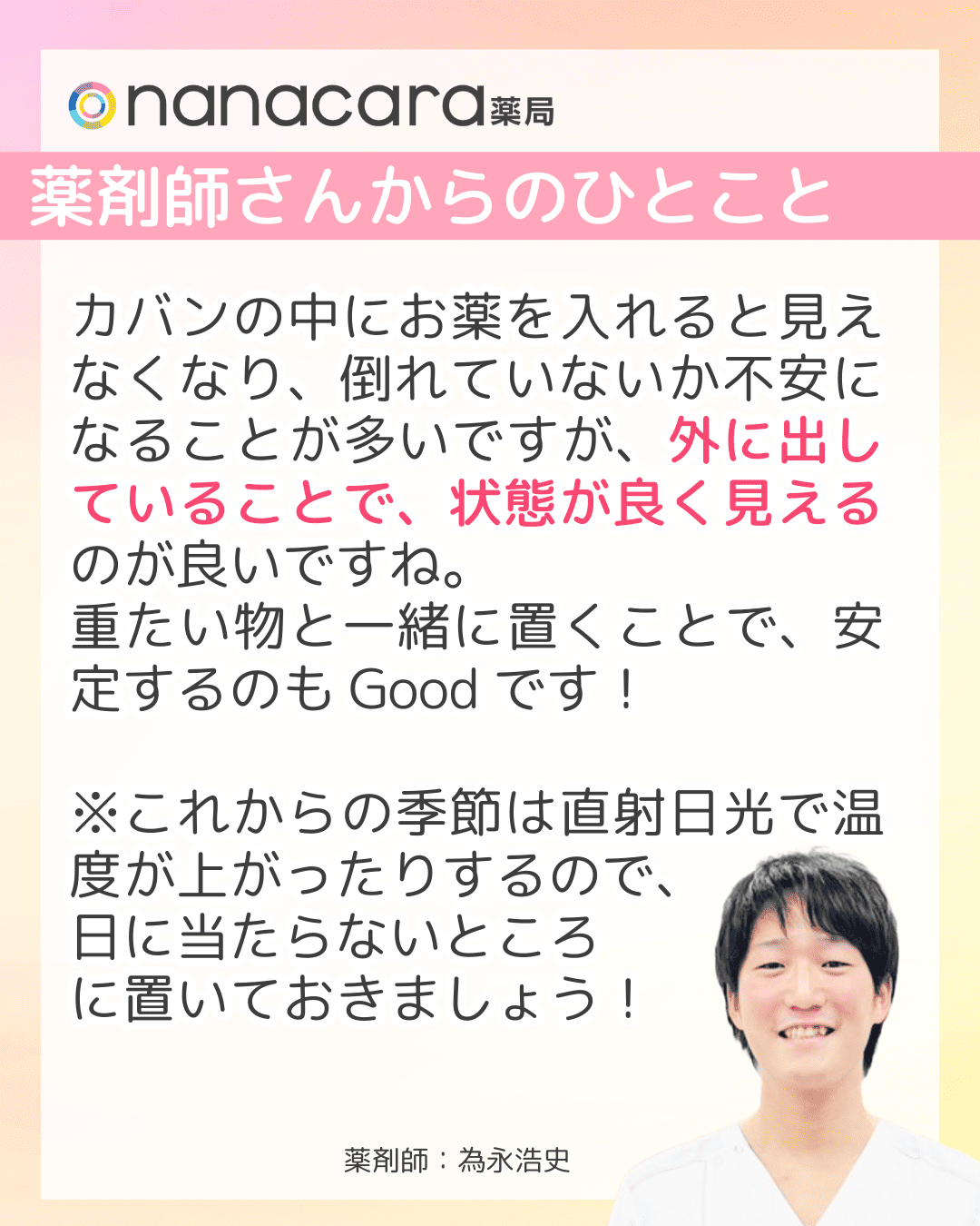 薬剤師さんからのひとことカバンの中にお薬を入れると見えなくなり、倒れていないか不安になることが多いですが、外に出していることで、状態が良く見えるのが良いですね。重たい物と一緒に置くことで、安定するのもGoodです！※これからの季節は直射日光で温度が上がったりするので、日に当たらないところに置いておきましょう！