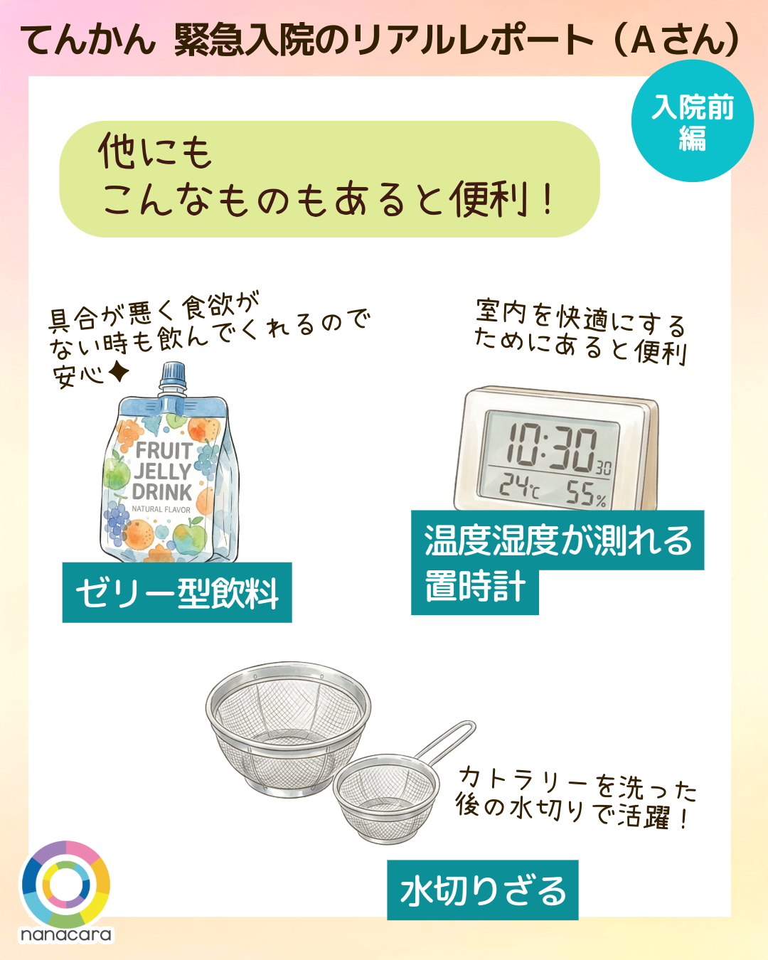 てんかん緊急入院のリアルレポート（Aさん） 他にもこんなものもあると便利！ ゼリー型飲料 具合が悪く食欲がない時も飲んでくれるので安心✦ 温度湿度が測れる  置時計 室内を快適にするためにあると便利 水切りざる カトラリーを洗った後の水切りで活躍！