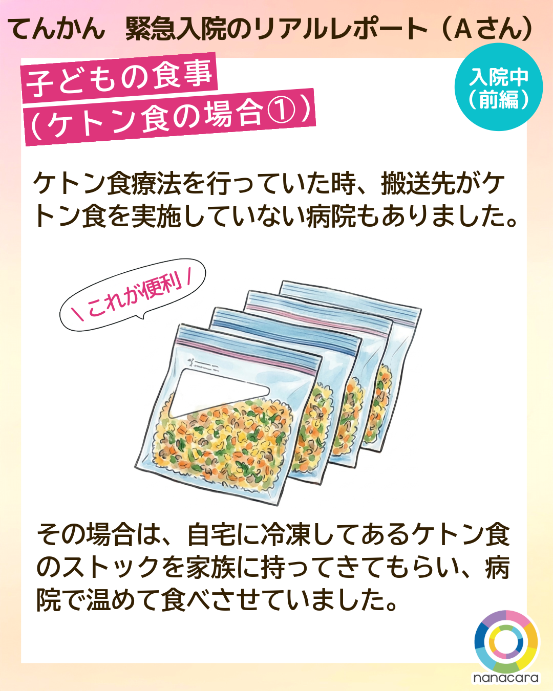 てんかん緊急入院のリアルレポート（Aさん） 子どもの食事（ケトン食の場合①） ケトン食療法を行っていた時、搬送先がケトン食を実施していない病院もありました。その場合は、自宅に冷凍してあるケトン食のストックを家族に持ってきてもらい、病院で温めて食べさせていました。