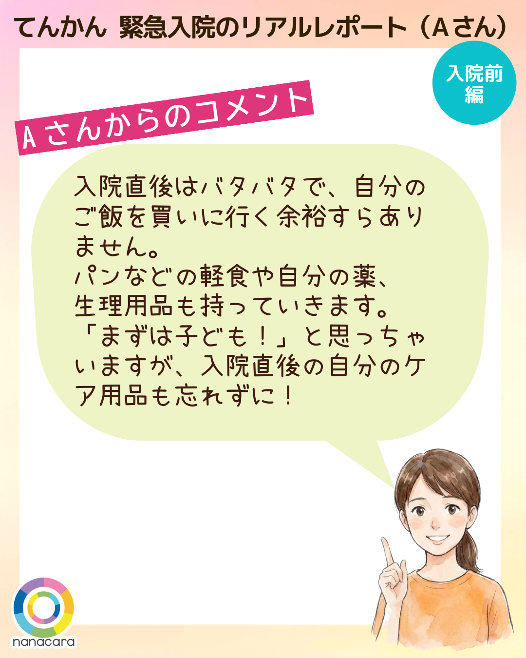 てんかん緊急入院のリアルレポート（Aさん） Aさんからのコメント 入院直後はバタバタで、自分のご飯を買いに行く余裕すらありません。パンなどの軽食や自分の薬、生理用品も持っていきます。「まずは子ども！」と思っちゃいますが、入院直後の自分のケア用品も忘れずに！