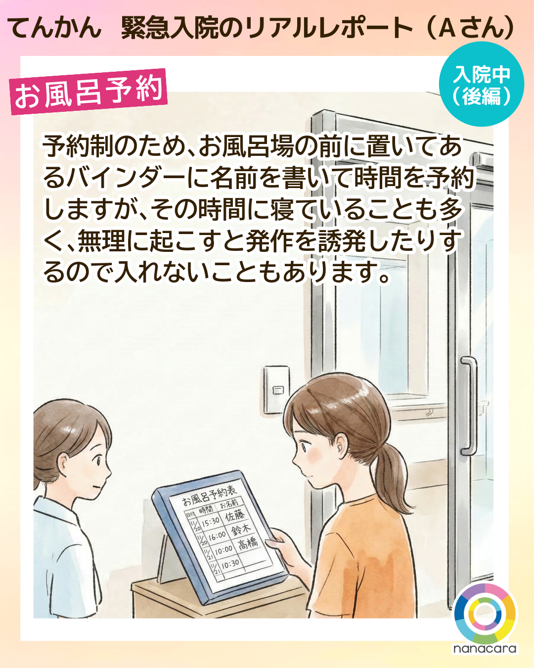 てんかん緊急入院のリアルレポート（Aさん） お風呂予約 予約制のため、​お風呂場の​前に​置いてある​バインダーに​名前を​書いて​時間を予約しますが、​その時間に寝ている​ことも多く、​無理に​起こすと​発作を​誘発したりするので​入れない​ことも​あります。​