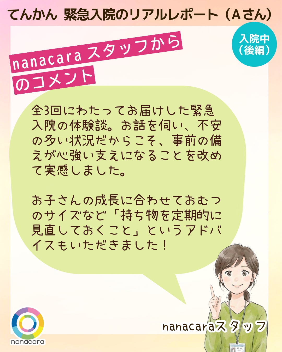 てんかん緊急入院のリアルレポート（Aさん）nanacaraスタッフからのコメント 全3回にわたってお届けした緊急入院の体験談。お話を伺い、不安の多い状況だからこそ、事前の備えが心強い支えになることを改めて実感しました。お子さんの成長に合わせておむつのサイズなど「持ち物を定期的に見直しておくこと」というアドバイスもいただきました！