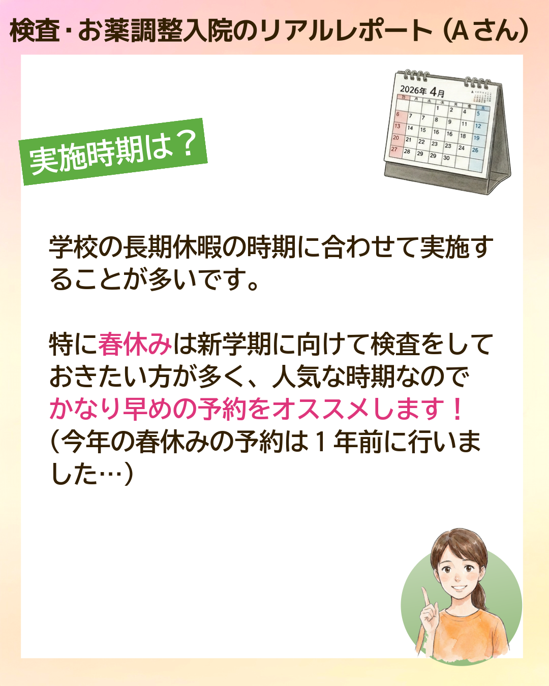 検査・お薬調整入院のリアルレポート（Aさん）実施時期は？学校の長期休暇の時期に合わせて実施することが多いです。特に春休みは新学期に向けて検査をしておきたい方が多く、人気な時期なのでかなり早めの予約をオススメします！（今年の春休みの予約は1年前に行いました…）