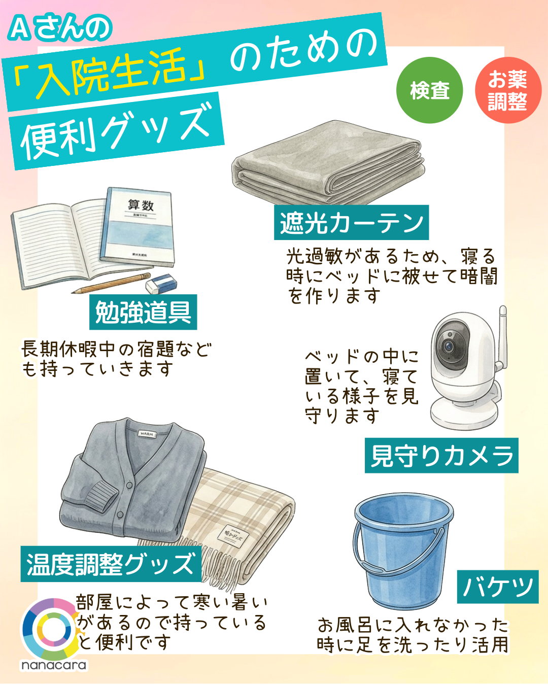 Aさんの「入院生活」のための便利グッズ 勉強道具 長期休暇中の宿題なども持っていきます 遮光カーテン 光過敏があるため、寝る時にベッドに被せて暗闇を作ります 見守りカメラ ベッドの中に置いて、寝ている様子を見守ります 温度調整グッズ 部屋によって寒い暑いがあるので持っていると便利です バケツ お風呂に入れなかった時に足を洗ったり活用