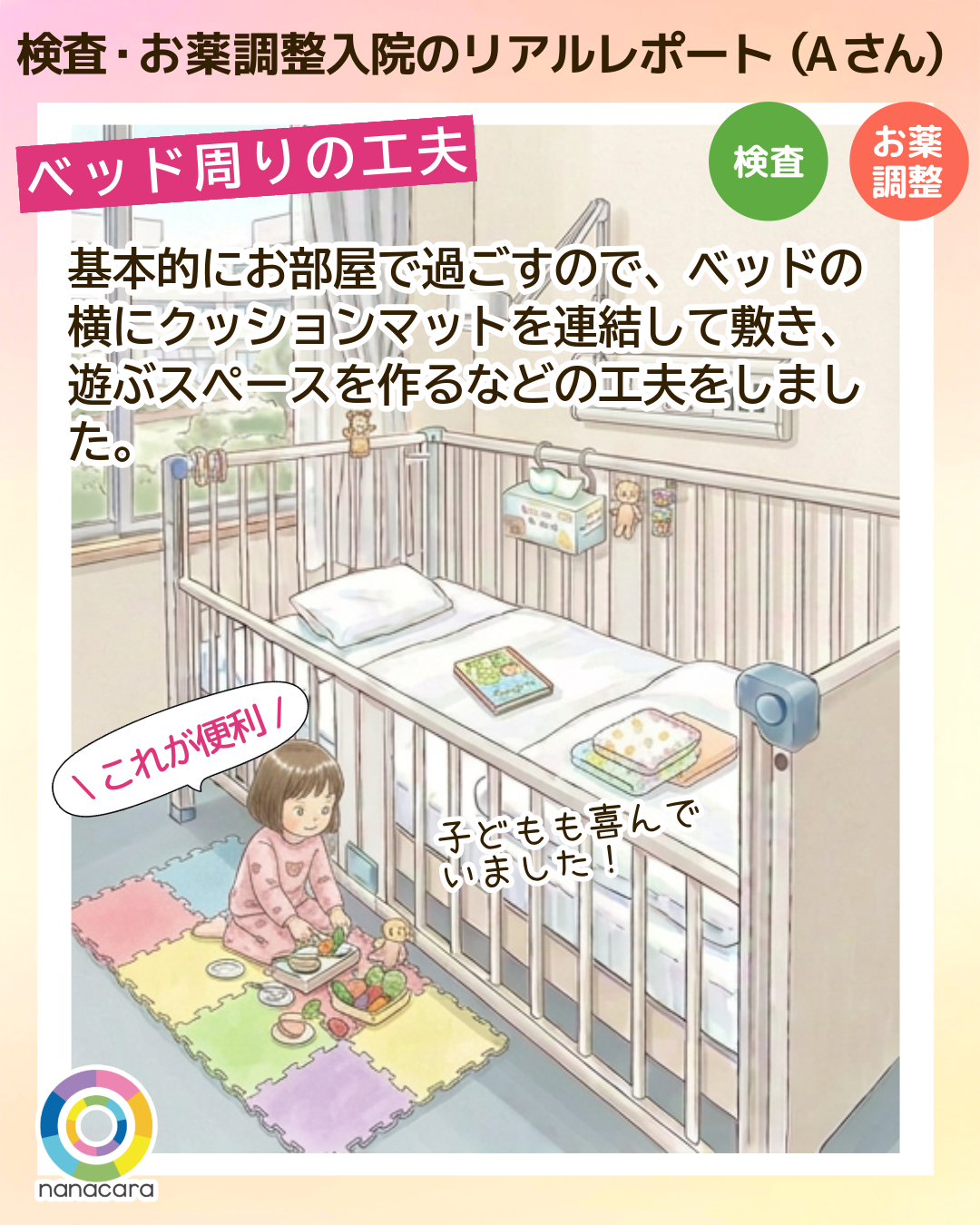 検査・お薬調整入院のリアルレポート（Aさん）ベッド周りの工夫 基本的にお部屋で過ごすので、ベッドの​横にクッションマットを​連結して敷き、遊ぶスペースを作るなどの工夫をしました。