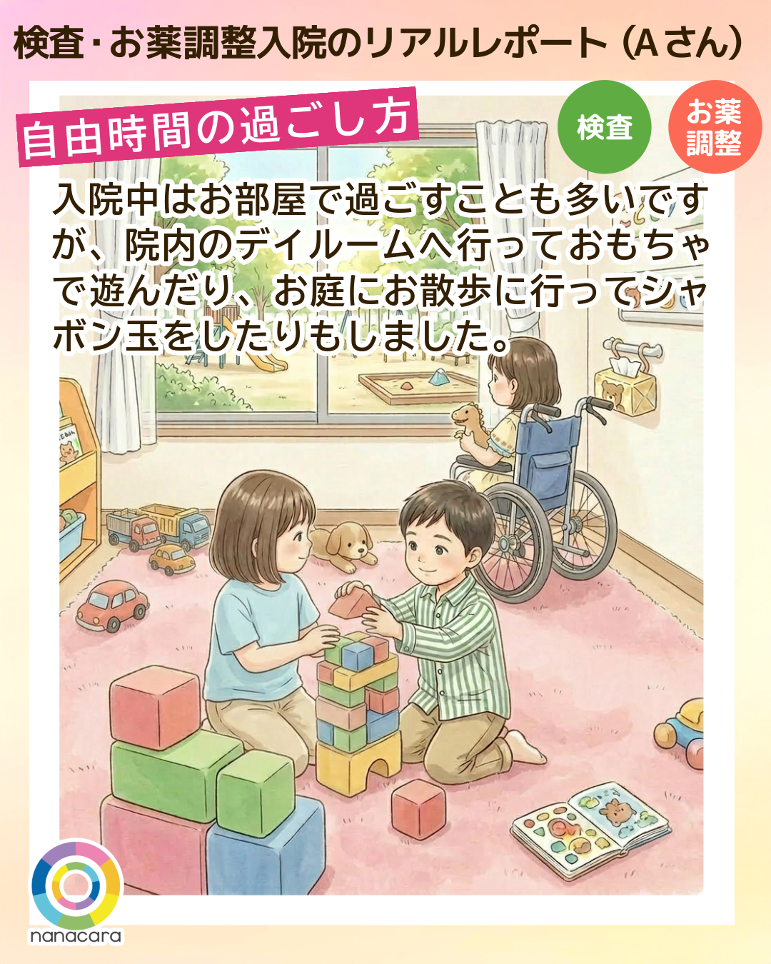 検査・お薬調整入院のリアルレポート（Aさん）自由時間の過ごし方 入院中はお部屋で過ごすことも多いですが、院内のデイルームへ​行って​おもちゃで​遊んだり、お庭にお散歩に行ってシャボン玉をしたりもしました。