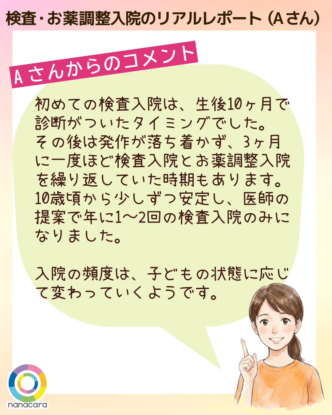 検査・お薬調整入院のリアルレポート（Aさん）Aさんからのコメント 初めての検査入院は、生後10ヶ月で診断がついたタイミングでした。その後は発作が落ち着かず、3ヶ月に一度ほど検査入院とお薬調整入院を繰り返していた時期もあります。10歳頃から少しずつ安定し、医師の提案で年に1〜2回の検査入院のみになりました。入院の頻度は、子どもの状態に応じて変わっていくようです。