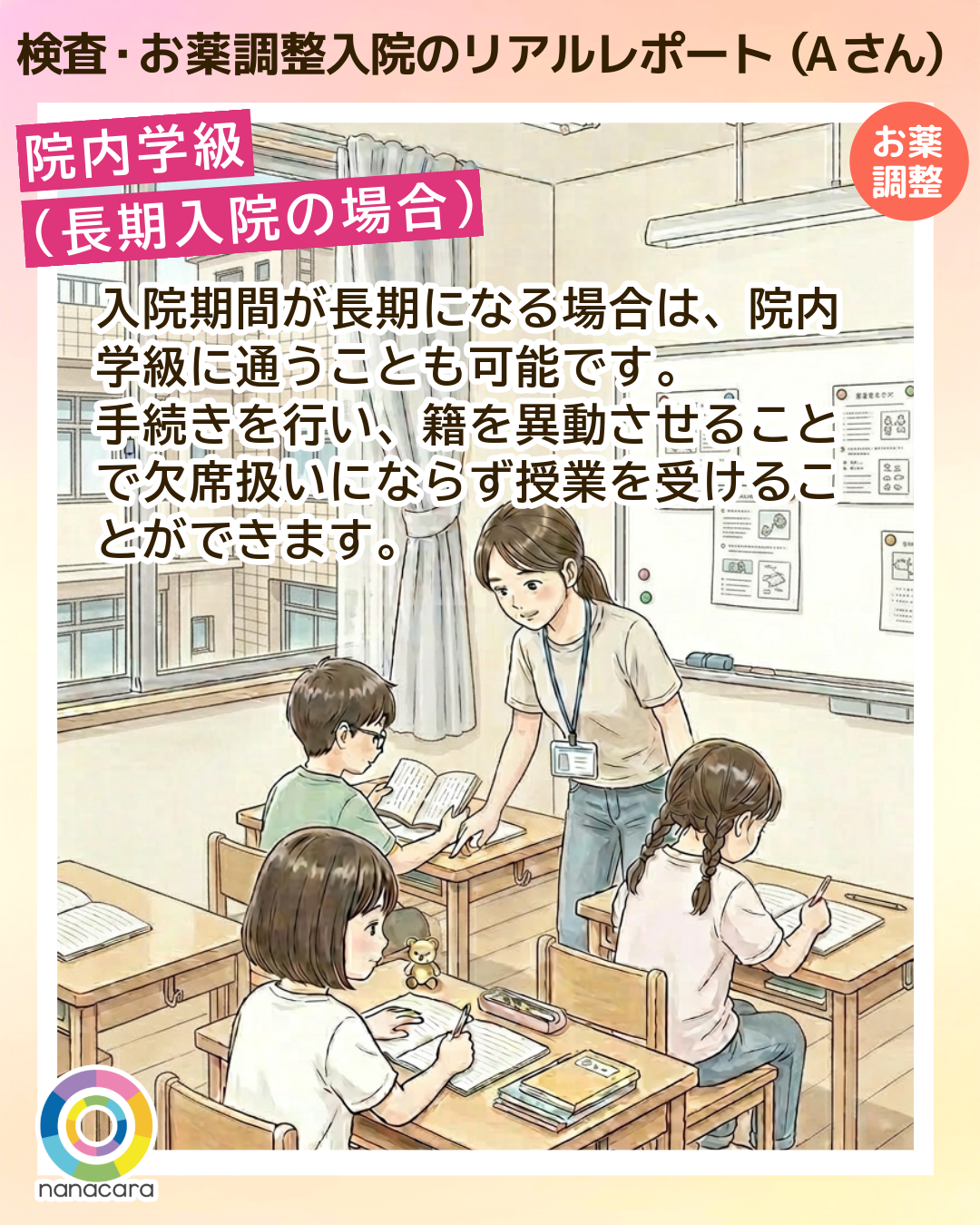 検査・お薬調整入院のリアルレポート（Aさん）院内学級（長期入院の場合）入院期間が長期になる場合は、院内学級に通うことも可能です。手続きを行い、籍を異動させることで欠席扱いにならず授業を受けることができます。