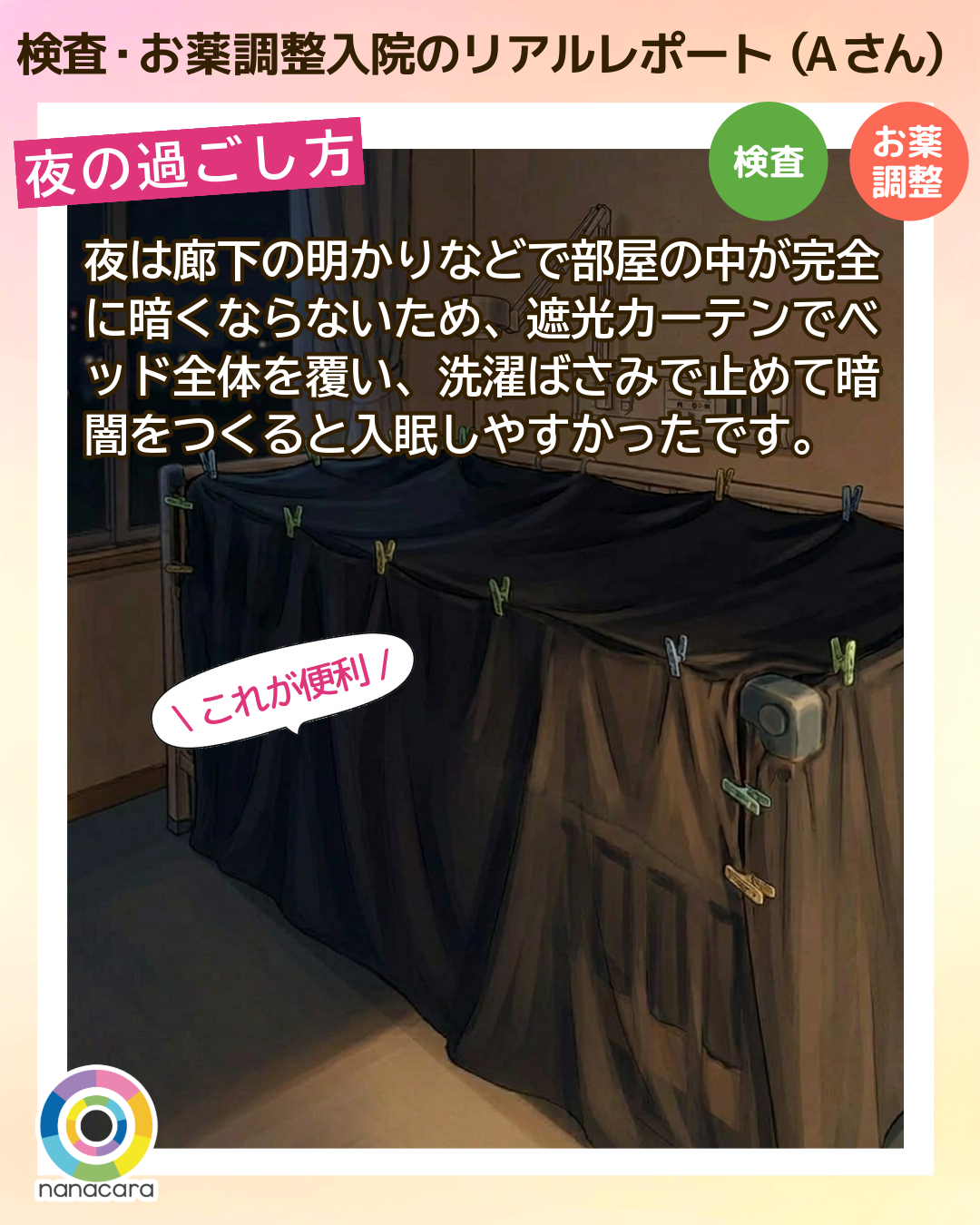 検査・お薬調整入院のリアルレポート（Aさん）夜の過ごし方 夜は廊下の明かりなどで部屋の中が完全に暗くならないため、遮光カーテンでベッド全体を覆い、洗濯ばさみで止めて暗闇をつくると入眠しやすかったです。