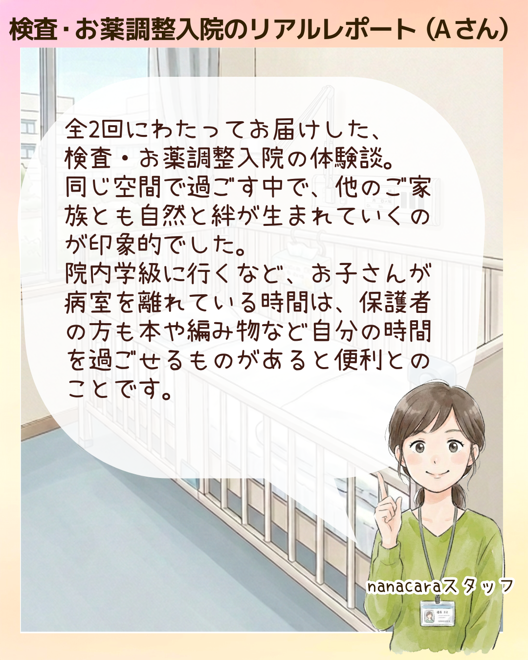 検査・お薬調整入院のリアルレポート（Aさん）全2回にわたってお届けした、検査・お薬調整入院の体験談。同じ空間で過ごす中で、他のご家族とも自然と絆が生まれていくのが印象的でした。院内学級に行くなど、お子さんが病室を離れている時間は、保護者の方も本や編み物など自分の時間を過ごせるものがあると便利とのことです。