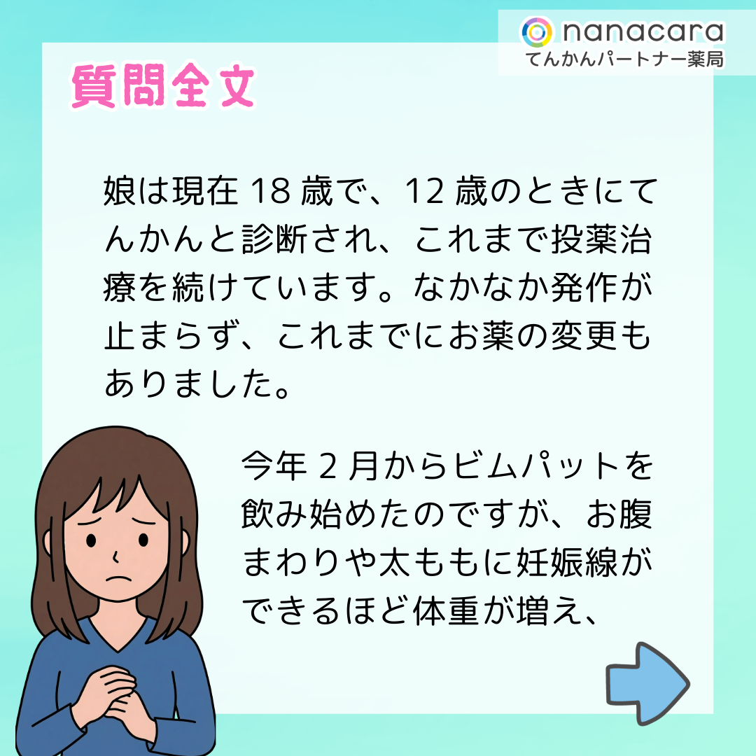 質問全文 娘は現在18歳で、12歳のときにてんかんと診断され、これまで投薬治療を続けています。なかなか発作が止まらず、これまでにお薬の変更もありました。今年2月からビムパットを飲み始めたのですが、お腹まわりや太ももに妊娠線ができるほど体重が増え、