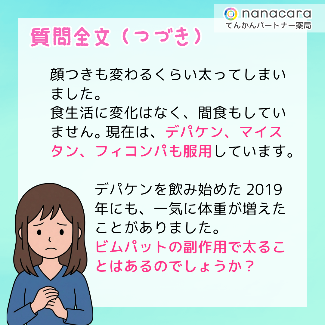 質問全文（つづき）顔つきも変わるくらい太ってしまいました。食生活に変化はなく、間食もしていません。 現在は、デパケン、マイスタン、フィコンパも服用しています。デパケンを飲み始めた2019年にも、一気に体重が増えたことがありました。ビムパットの副作用で太ることはあるのでしょうか？ 