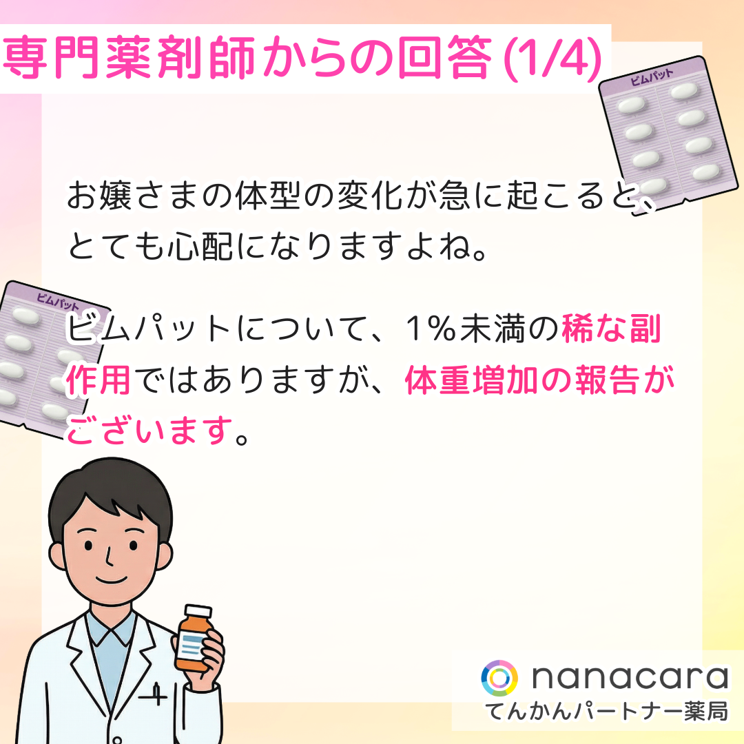 専門薬剤師からの回答(1/4) お嬢さまの体型の変化が急に起こると、とても心配になりますよね。ビムパットについて、1％未満の稀な副作用ではありますが、体重増加の報告がございます。