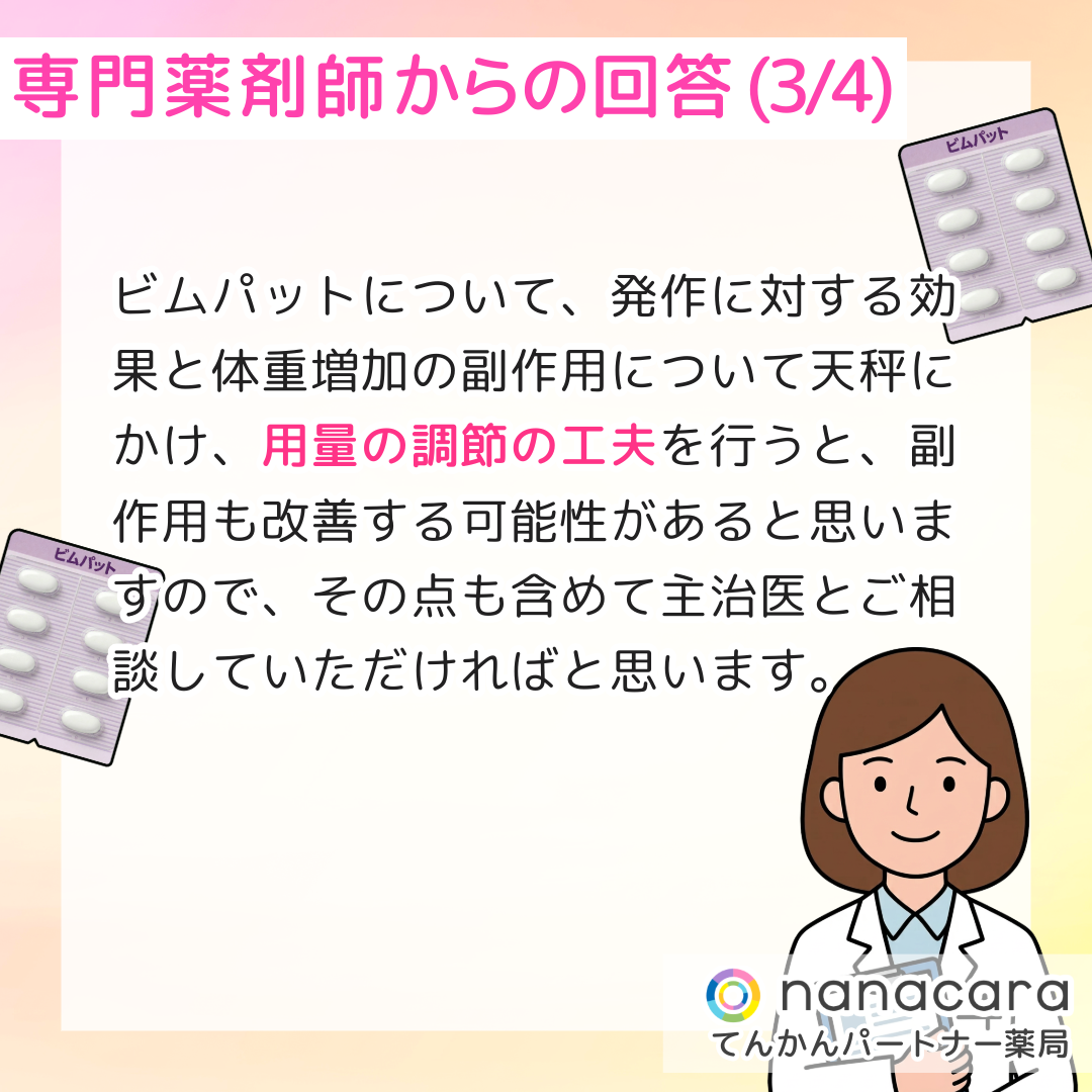 専門薬剤師からの回答(3/4) ビムパットについて、発作に対する効果と体重増加の副作用について天秤にかけ、用量の調節の工夫を行うと、副作用も改善する可能性があると思いますので、その点も含めて主治医とご相談していただければと思います。