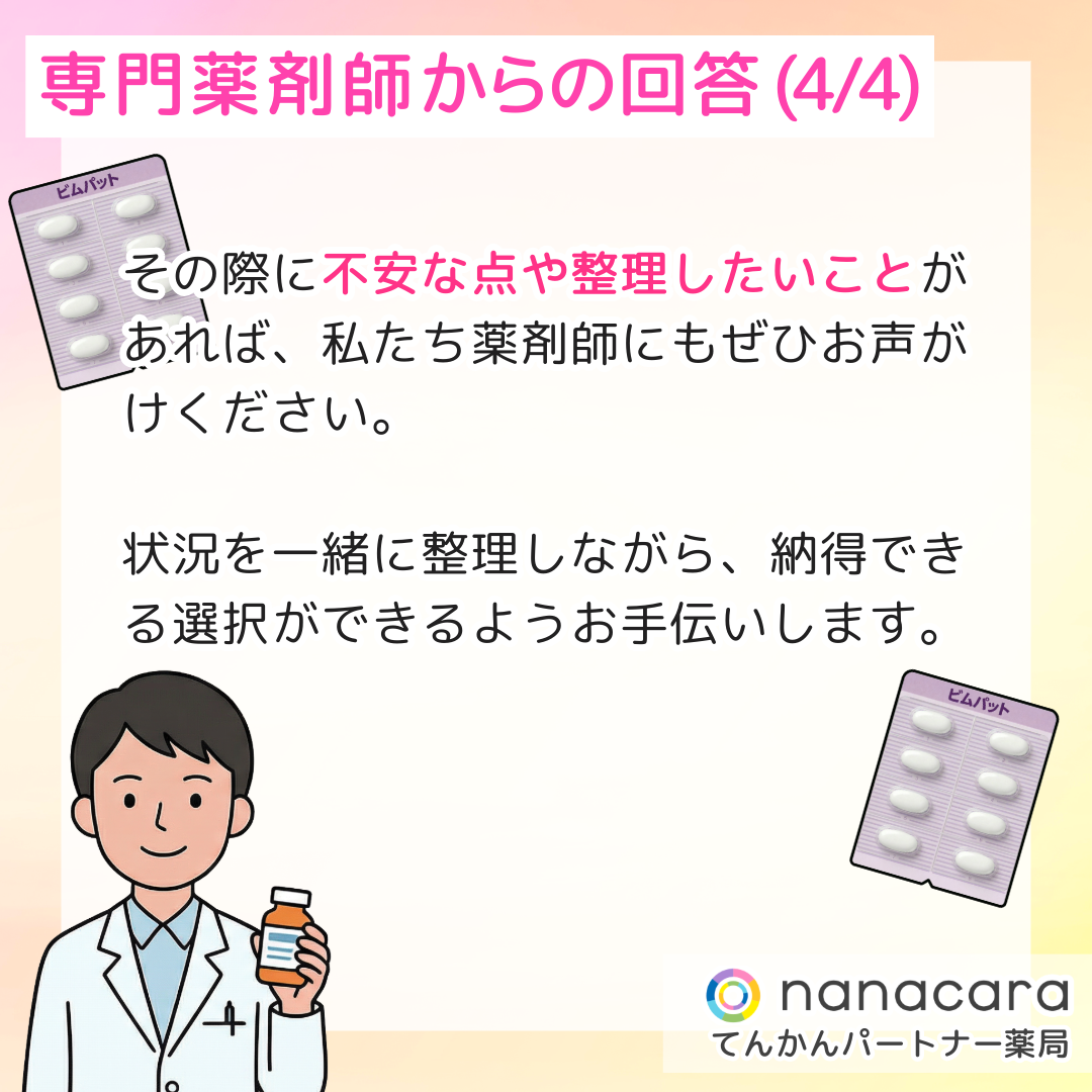専門薬剤師からの回答(4/4) その際に不安な点や整理したいことがあれば、私たち薬剤師にもぜひお声がけください。状況を一緒に整理しながら、納得できる選択ができるようお手伝いします。