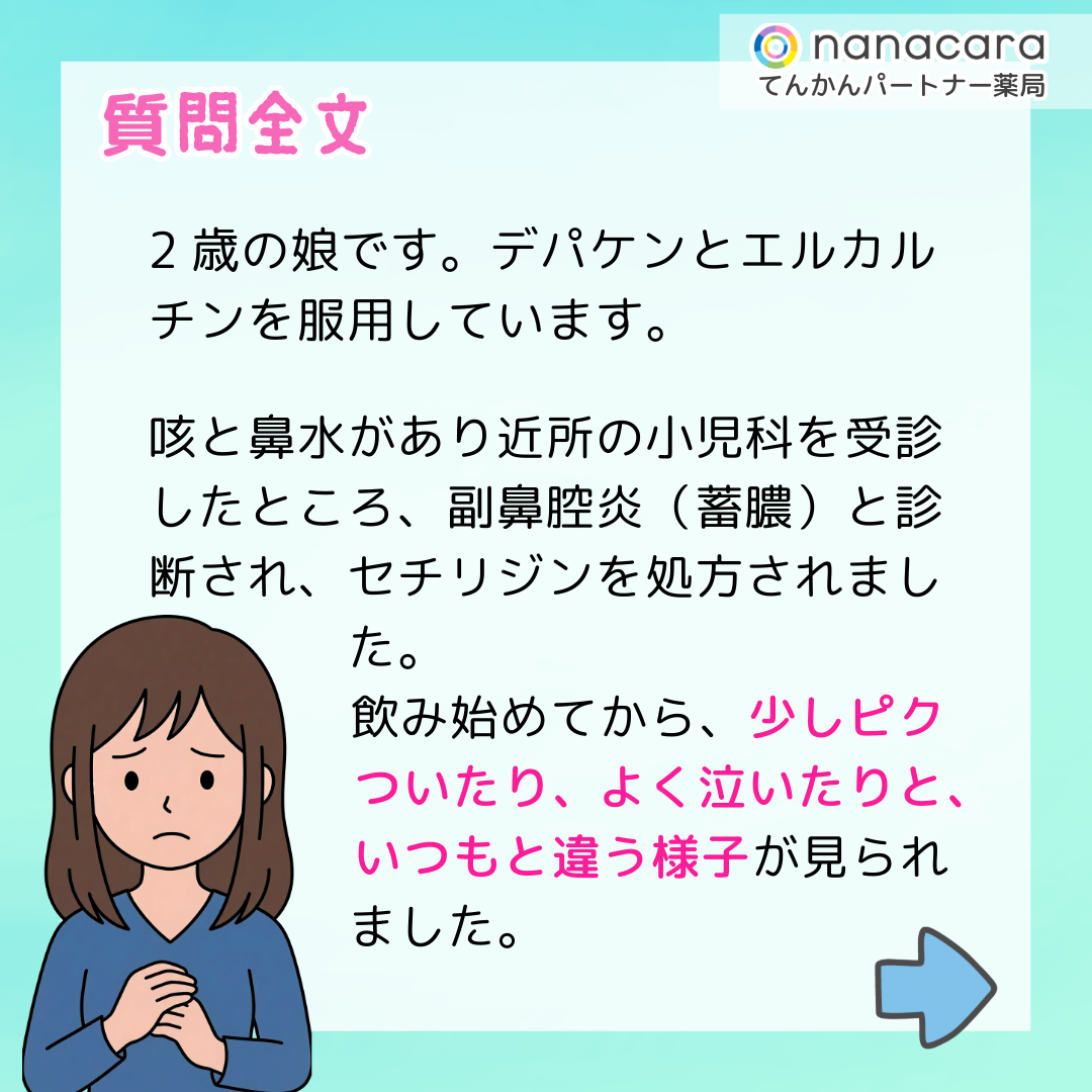 質問全文 2歳の娘です。デパケンとエルカルチンを服用しています。咳と鼻水があり近所の小児科を受診したところ、副鼻腔炎（蓄膿）と診断され、セチリジンを処方されました。飲み始めてから、少しピクついたり、よく泣いたりと、いつもと違う様子が見られました。