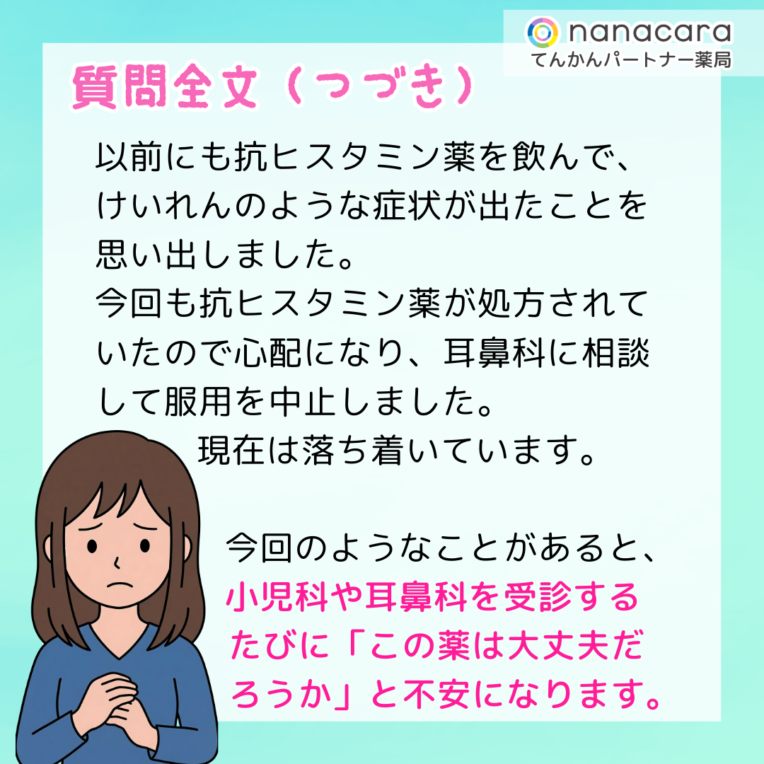 質問全文（つづき）以前にも抗ヒスタミン薬を飲んで、けいれんのような症状が出たことを思い出しました。今回も抗ヒスタミン薬が処方されていたので心配になり、耳鼻科に相談して服用を中止しました。現在は落ち着いています。今回のようなことがあると、小児科や耳鼻科を受診するたびに「この薬は大丈夫だろうか」と不安になります。