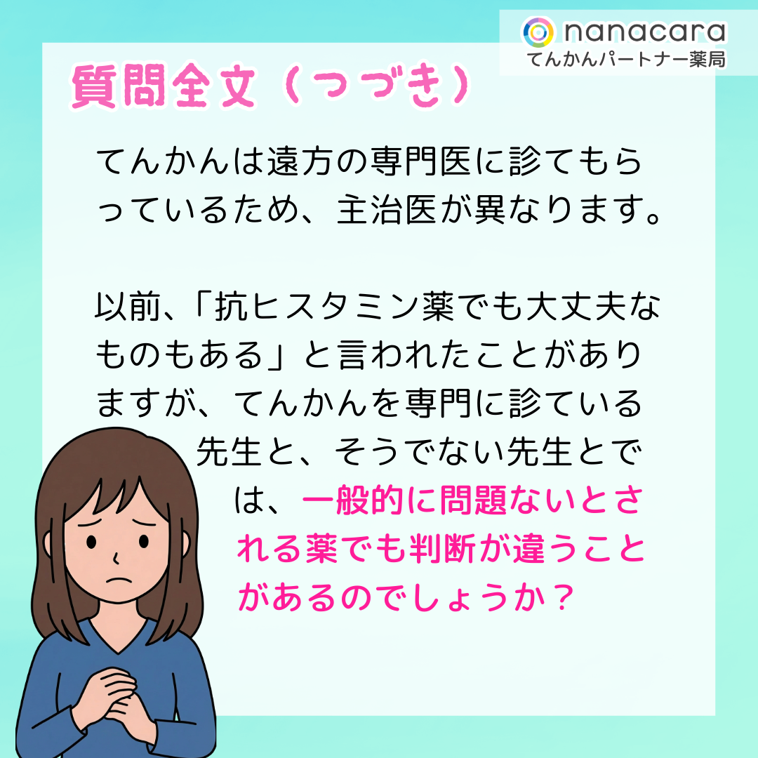 質問全文（つづき）てんかんは遠方の専門医に診てもらっているため、主治医が異なります。以前、「抗ヒスタミン薬でも大丈夫なものもある」と言われたことがありますが、てんかんを専門に診ている先生と、そうでない先生とでは、一般的に問題ないとされる薬でも判断が違うことがあるのでしょうか？