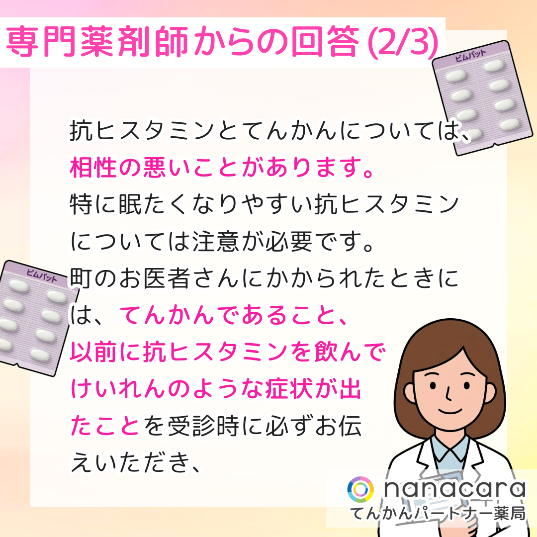 専門薬剤師からの回答(2/3) 抗ヒスタミンとてんかんについては、相性の悪いことがあります。特に眠たくなりやすい抗ヒスタミンについては注意が必要です。町のお医者さんにかかられたときには、てんかんであること、以前に抗ヒスタミンを飲んでけいれんのような症状が出たことを受診時に必ずお伝えいただき、