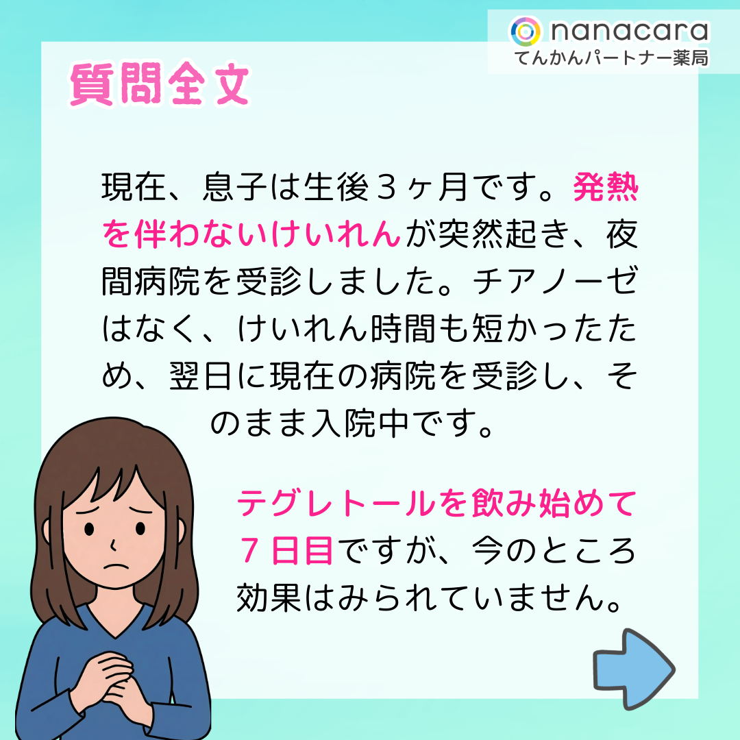 質問全文 現在、息子は生後３ヶ月です。発熱を伴わないけいれんが突然起き、夜間病院を受診しました。チアノーゼはなく、けいれん時間も短かったため、翌日に現在の病院を受診し、そのまま入院中です。テグレトールを飲み始めて7日目ですが、今のところ効果はみられていません。