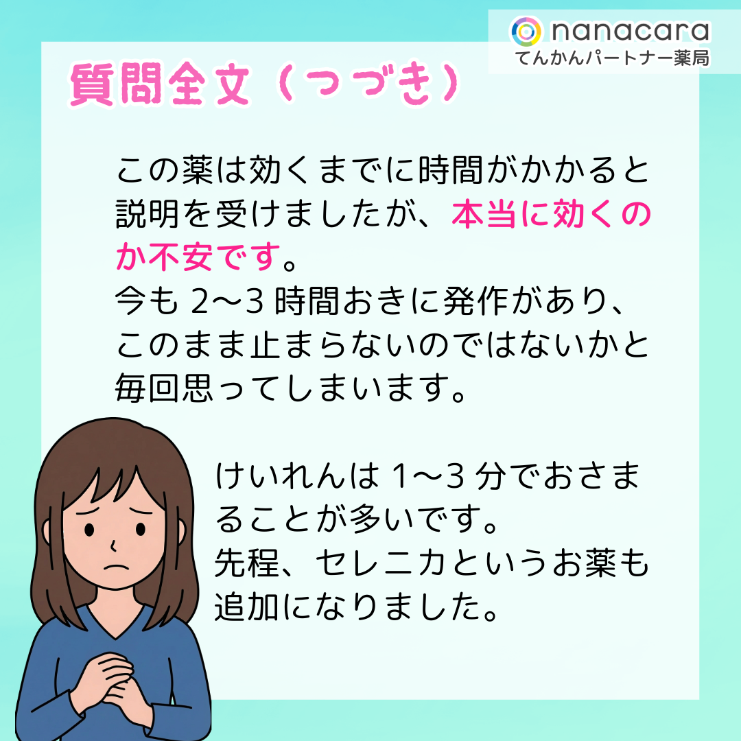 質問全文（つづき）この薬は効くまでに時間がかかると説明を受けましたが、本当に効くのか不安です。今も2〜3時間おきに発作があり、このまま止まらないのではないかと毎回思ってしまいます。けいれんは1〜3分でおさまることが多いです。先程、セレニカというお薬も追加になりました。