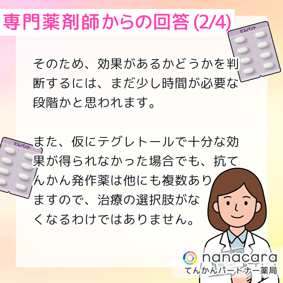 専門薬剤師からの回答(2/4) そのため、効果があるかどうかを判断するには、まだ少し時間が必要な段階かと思われます。また、仮にテグレトールで十分な効果が得られなかった場合でも、抗てんかん発作薬は他にも複数ありますので、治療の選択肢がなくなるわけではありません。
