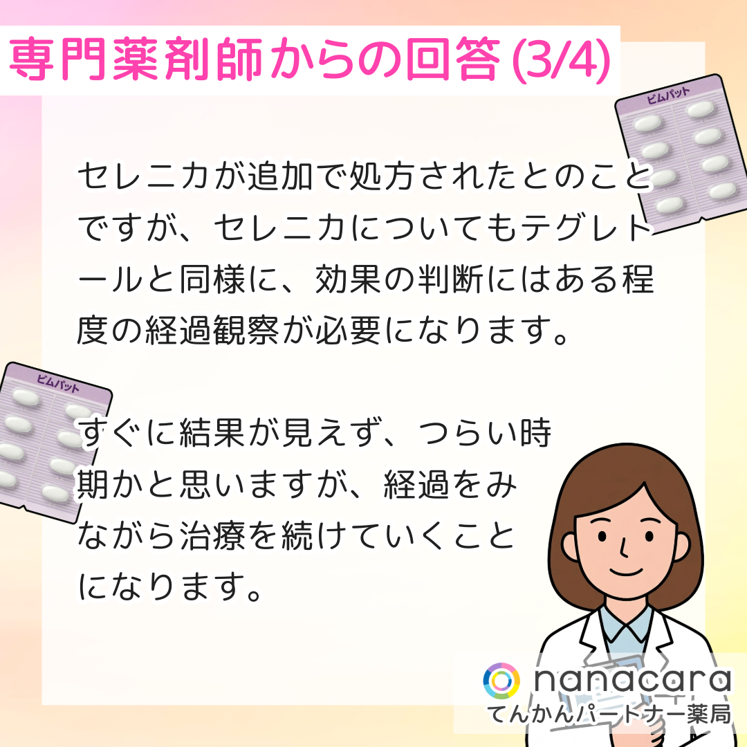 専門薬剤師からの回答(3/4) セレニカが追加で処方されたとのことですが、セレニカについてもテグレトールと同様に、効果の判断にはある程度の経過観察が必要になります。すぐに結果が見えず、つらい時期かと思いますが、経過をみながら治療を続けていくことになります。