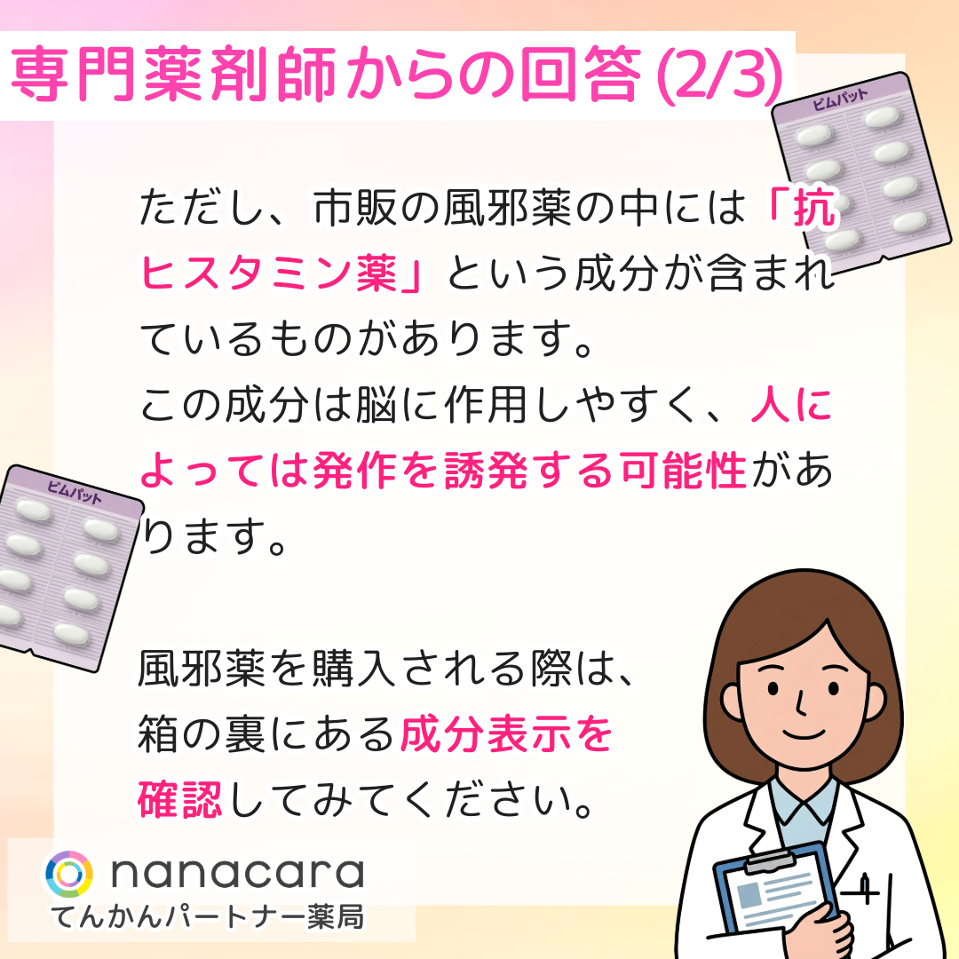 専門薬剤師からの回答(2/3) ただし、市販の風邪薬の中には「抗ヒスタミン薬」という成分が含まれているものがあります。この成分は脳に作用しやすく、人によっては発作を誘発する可能性があります。風邪薬を購入される際は、箱の裏にある成分表示を確認してみてください。