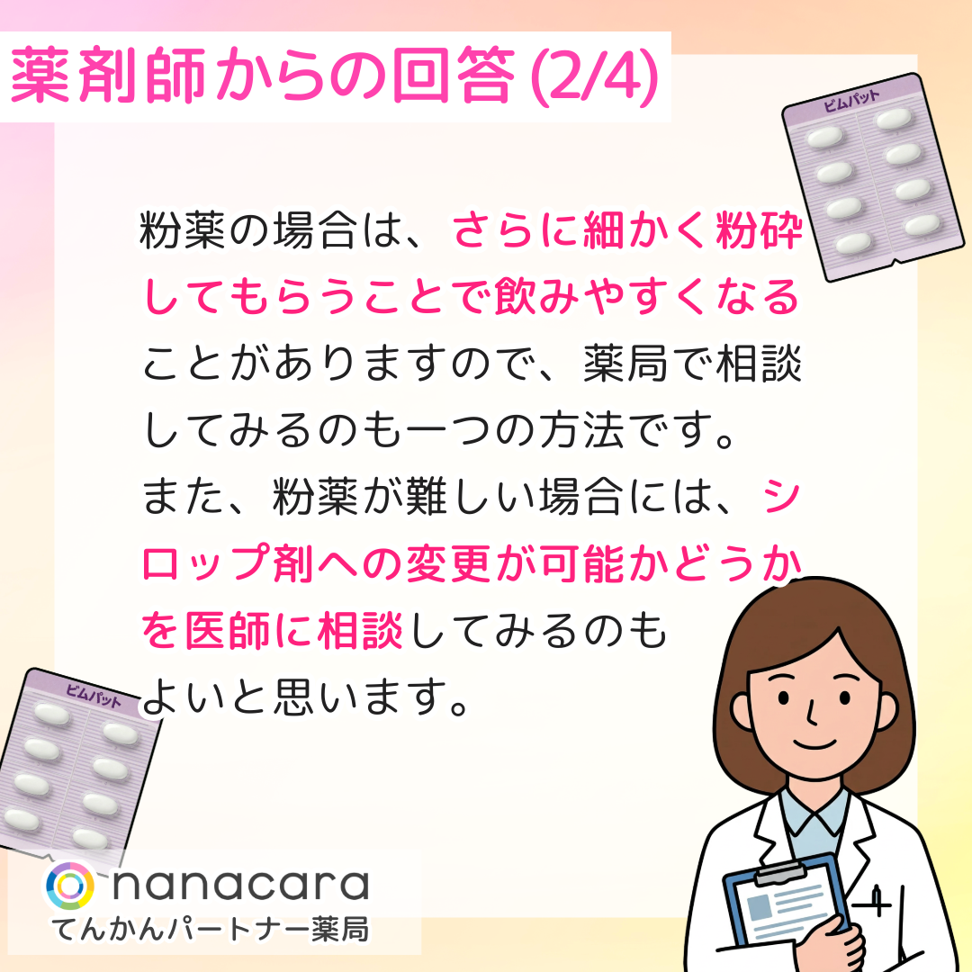 薬剤師からの回答(2/4) 粉薬の場合は、さらに細かく粉砕してもらうことで飲みやすくなることがありますので、薬局で相談してみるのも一つの方法です。また、粉薬が難しい場合には、シロップ剤への変更が可能かどうかを医師に相談してみるのもよいと思います。