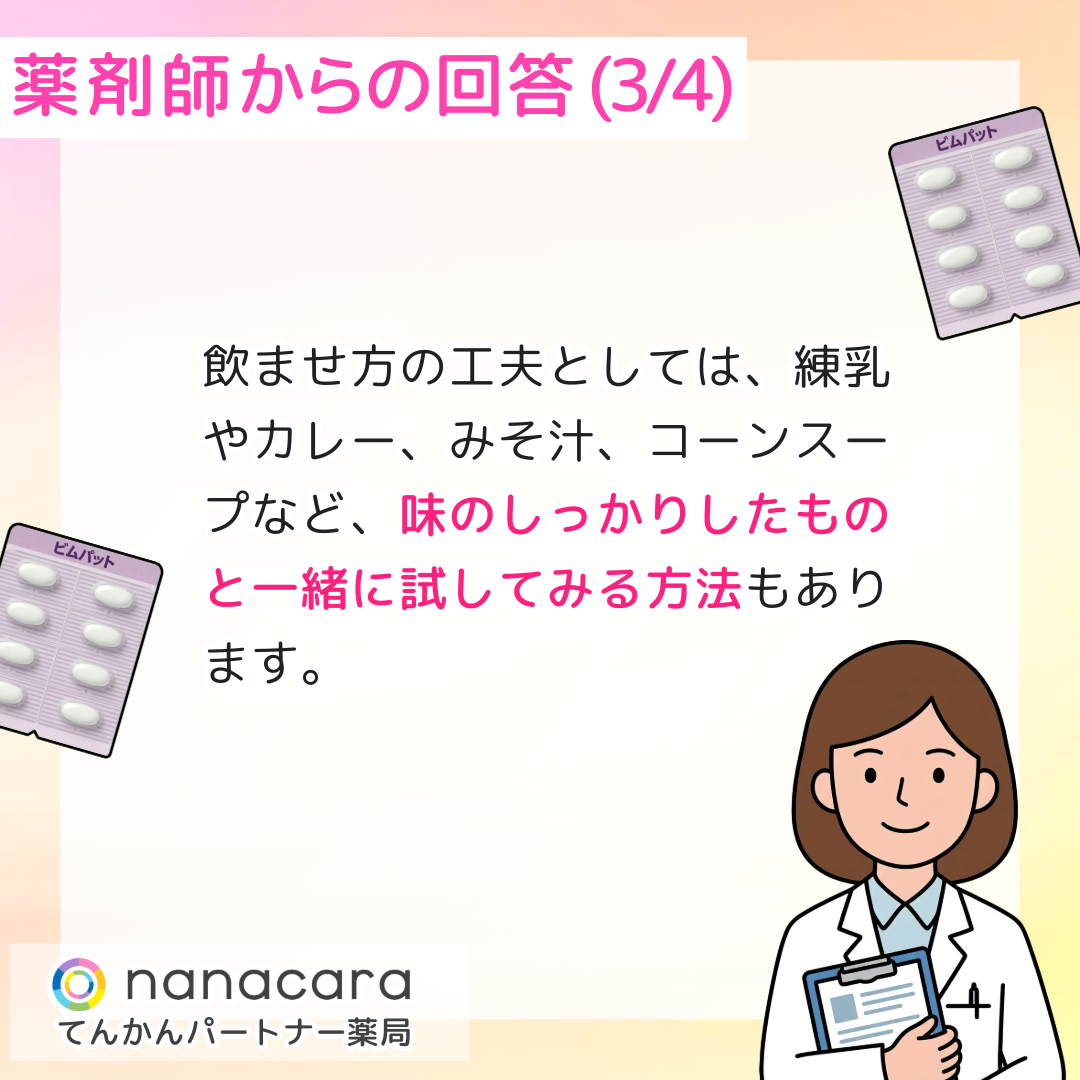薬剤師からの回答(3/4) 飲ませ方の工夫としては、練乳やカレー、みそ汁、コーンスープなど、味のしっかりしたものと一緒に試してみる方法もあります。