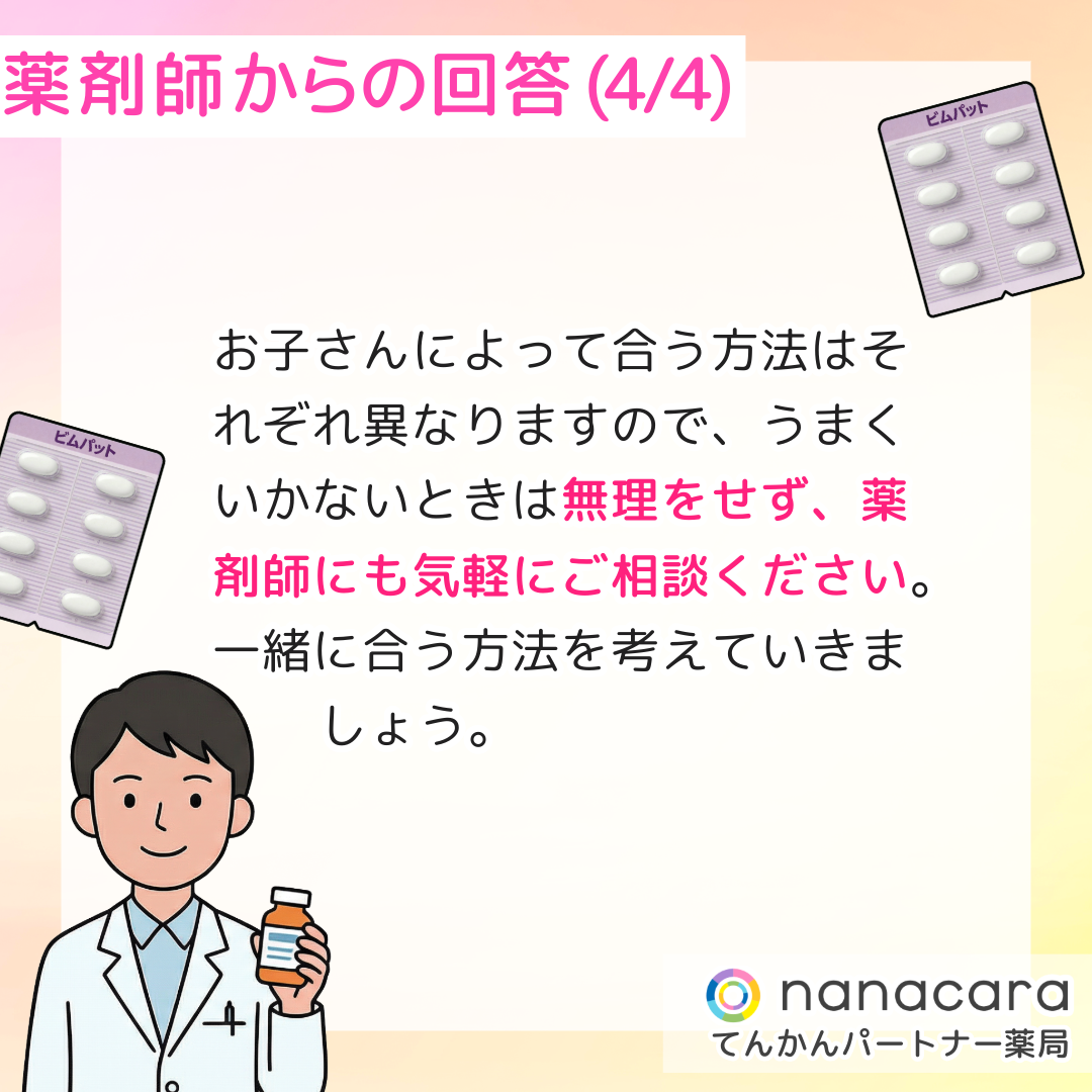 薬剤師からの回答(4/4) お子さんによって合う方法はそれぞれ異なりますので、うまくいかないときは無理をせず、薬剤師にも気軽にご相談ください。一緒に合う方法を考えていきましょう。
