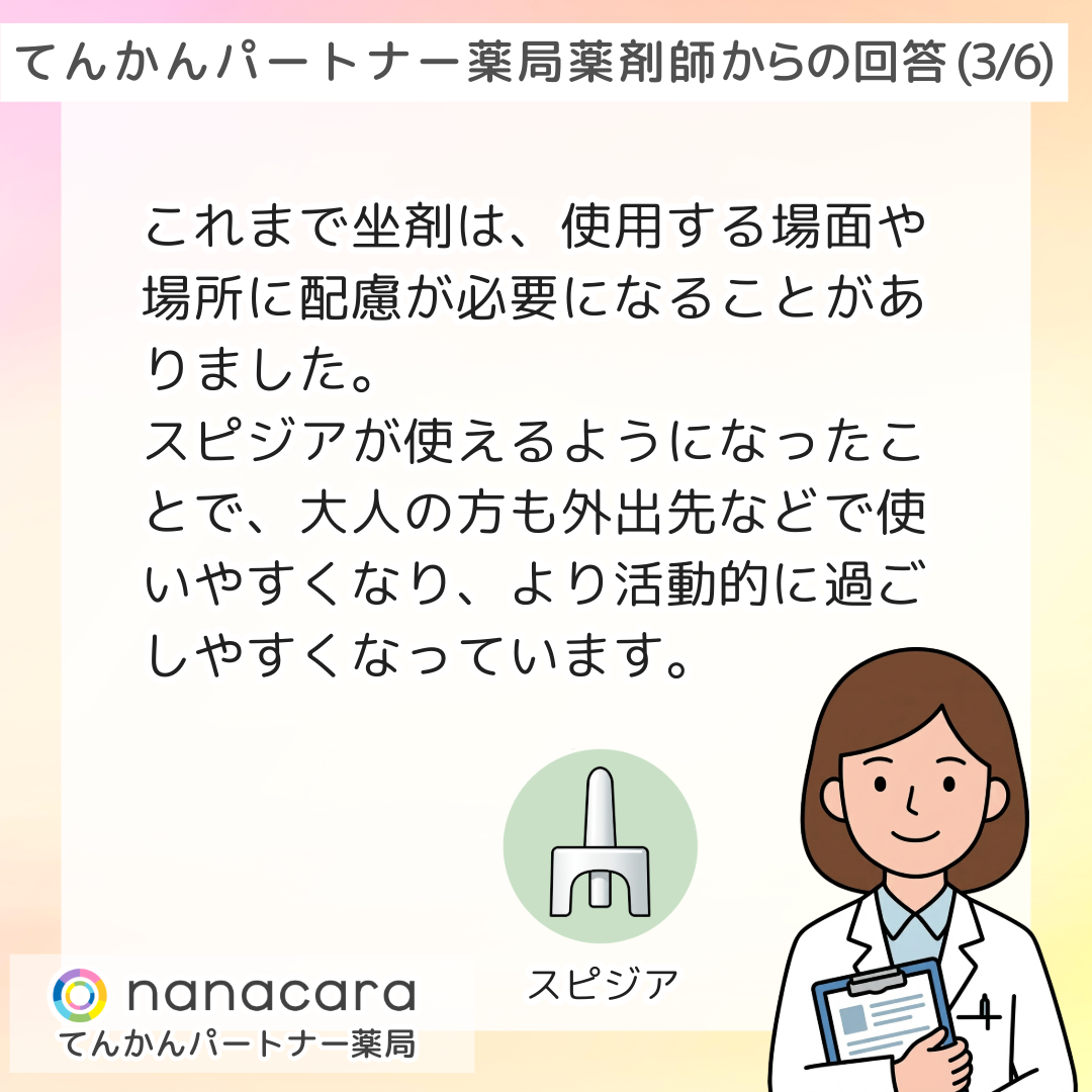 てんかんパートナー薬局 薬剤師からの回答(3/6) これまで坐剤は、使用する場面や場所に配慮が必要になることがありました。スピジアが使えるようになったことで、大人の方も外出先などで使いやすくなり、より活動的に過ごしやすくなっています。