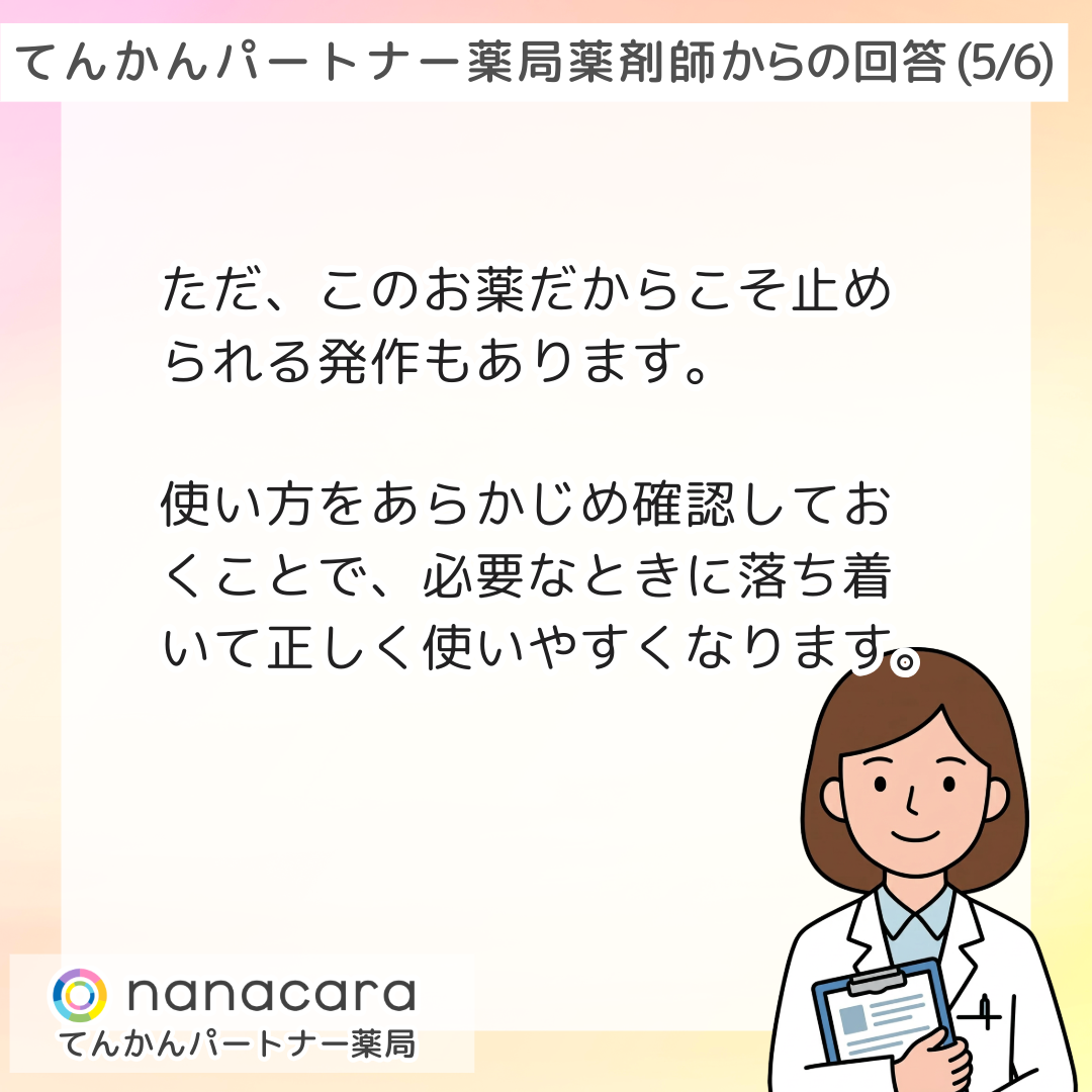 てんかんパートナー薬局 薬剤師からの回答(5/6)  ただ、このお薬だからこそ止められる発作もあります。使い方をあらかじめ確認しておくことで、必要なときに落ち着いて正しく使いやすくなります。
