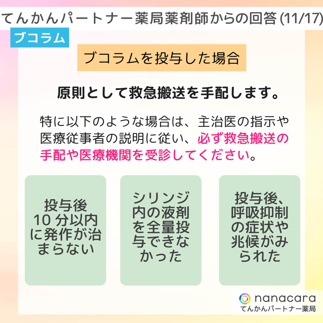 てんかんパートナー薬局 薬剤師からの回答(11/17) ブコラム ブコラムを投与した場合 原則として救急搬送を手配します。特に以下のような場合は、主治医の指示や医療従事者の説明に従い、必ず救急搬送の手配や医療機関を受診してください。投与後10分以内に発作が治まらない シリンジ内の液剤を全量投与できなかった 投与後、呼吸抑制の症状や兆候がみられた
