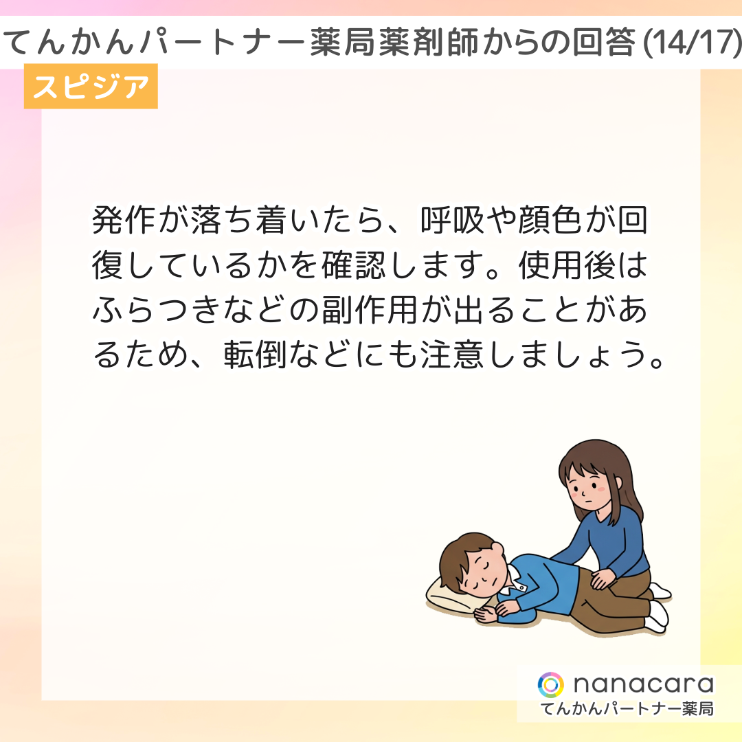てんかんパートナー薬局 薬剤師からの回答(14/17) スピジア 発作が落ち着いたら、呼吸や顔色が回復しているかを確認します。使用後はふらつきなどの副作用が出ることがあるため、転倒などにも注意しましょう。